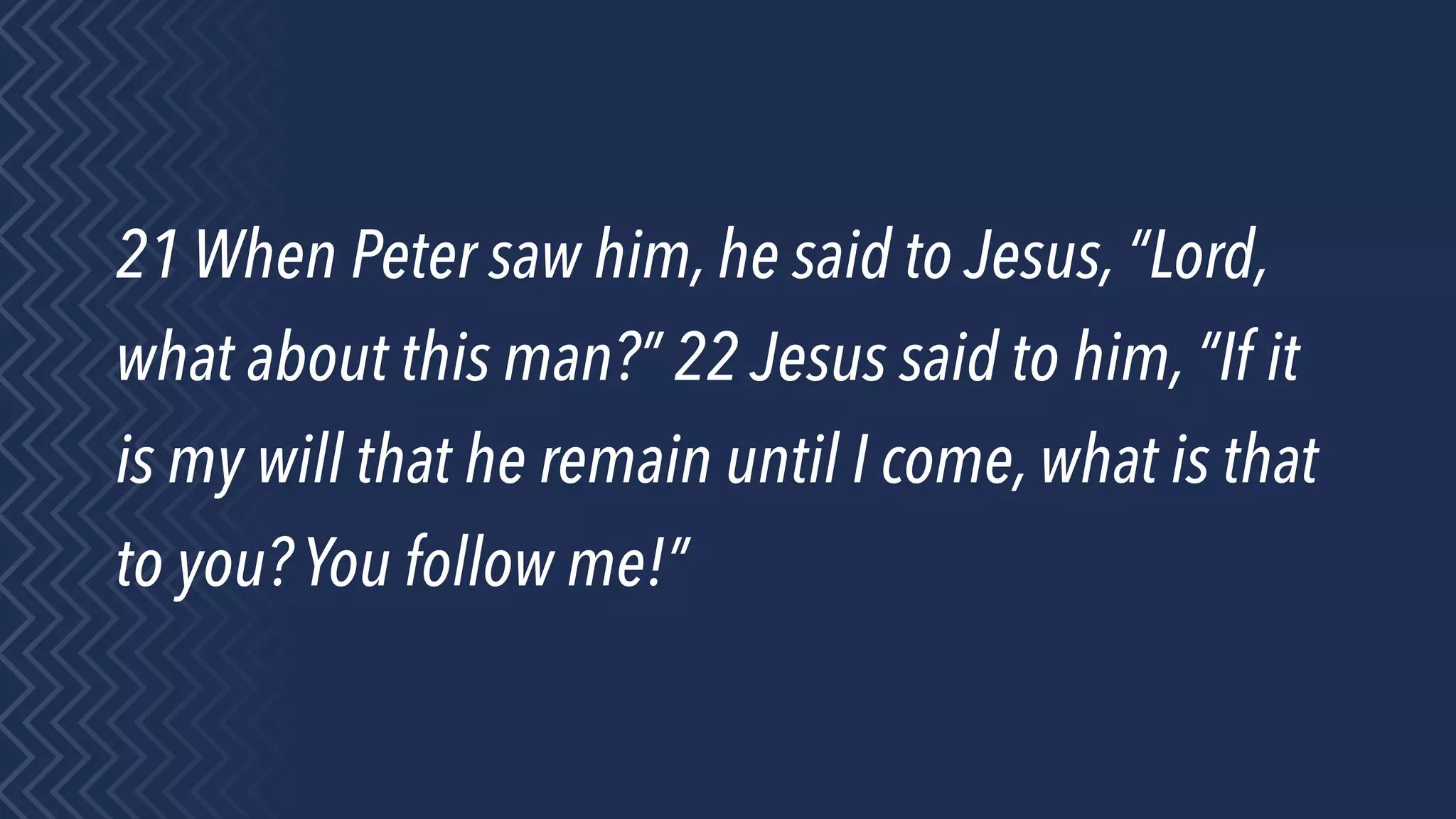 21 When Peter saw him, he said to Jesus, “Lord,
what about this man?” 22 Jesus said to him, “If it
is my will that he remain until I come, what is that
to you? You follow me!”
 