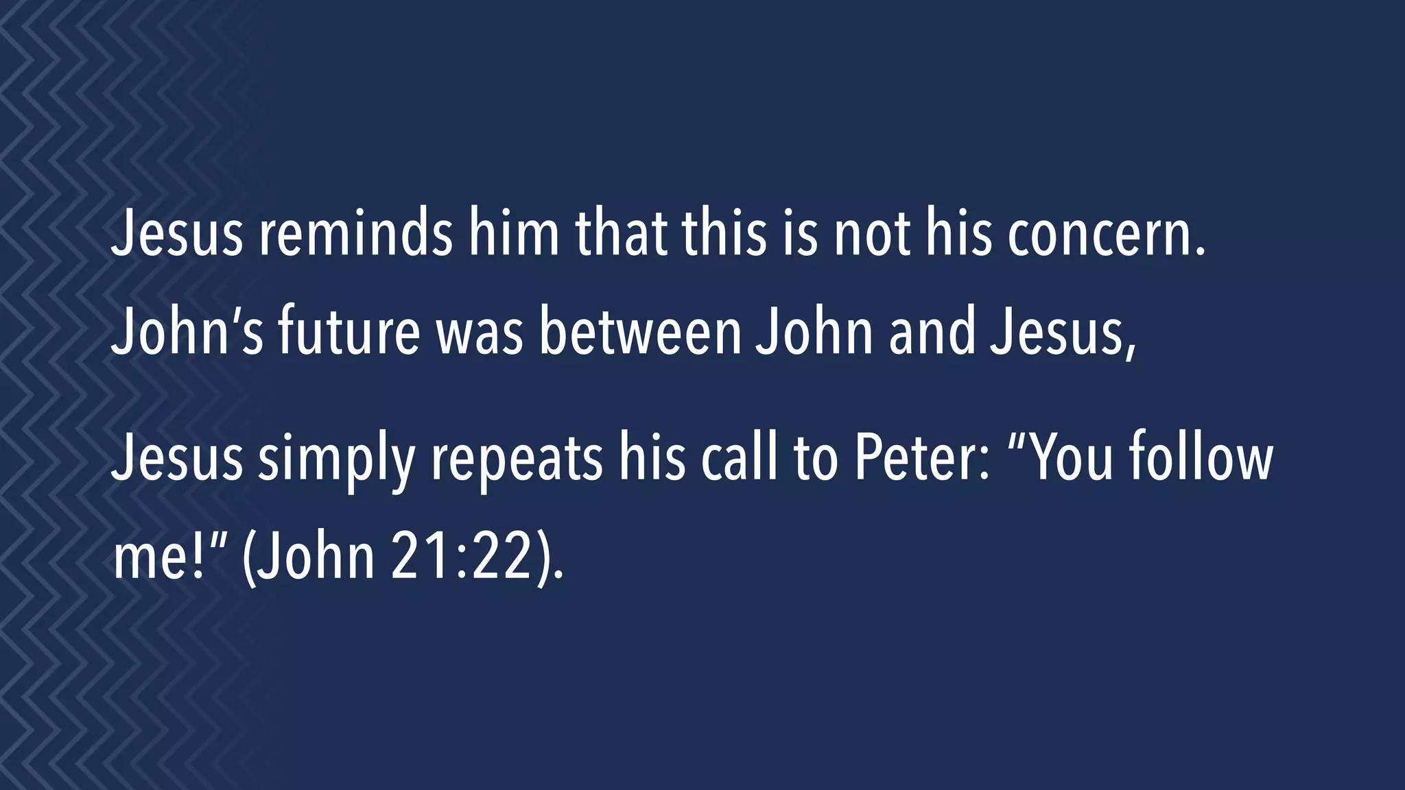 Jesus reminds him that this is not his concern.
John’s future was between John and Jesus,
Jesus simply repeats his call to Peter: “You follow
me!” (John 21:22).
 