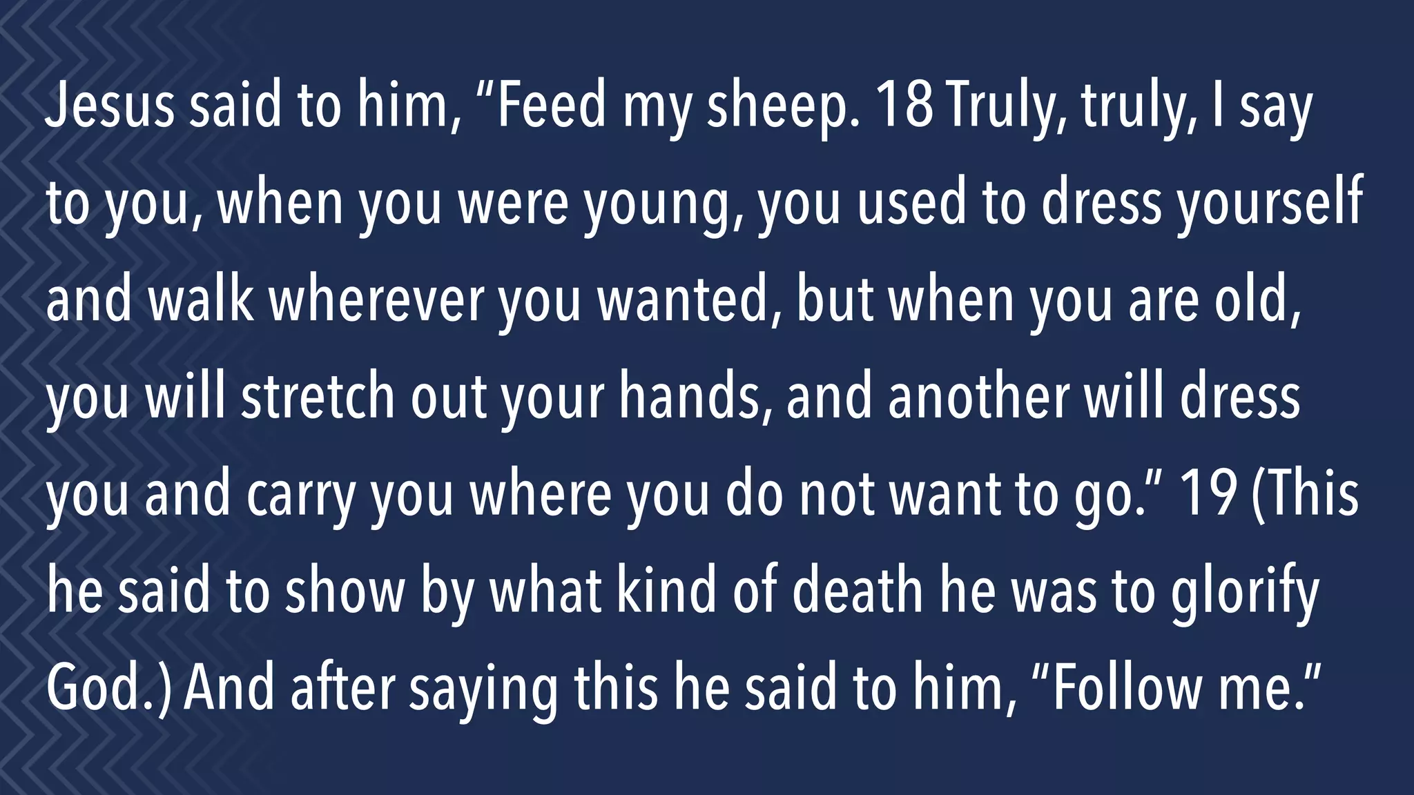 Jesus said to him, “Feed my sheep. 18 Truly, truly, I say
to you, when you were young, you used to dress yourself
and walk wherever you wanted, but when you are old,
you will stretch out your hands, and another will dress
you and carry you where you do not want to go.” 19 (This
he said to show by what kind of death he was to glorify
God.) And after saying this he said to him, “Follow me.”
 
