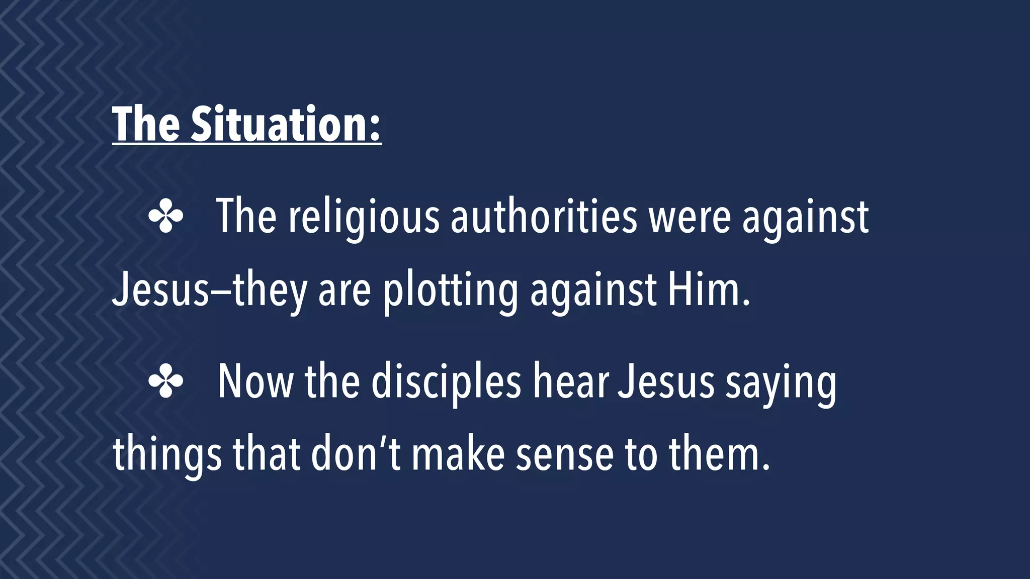 The Situation:
✤ The religious authorities were against
Jesus—they are plotting against Him.
✤ Now the disciples hear Jesus saying
things that don’t make sense to them.
 