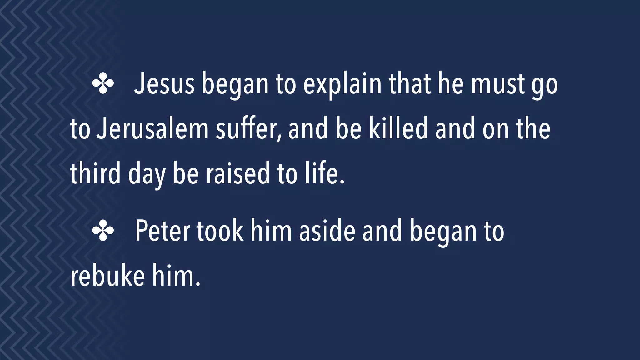 ✤ Jesus began to explain that he must go
to Jerusalem suffer, and be killed and on the
third day be raised to life.
✤ Peter took him aside and began to
rebuke him.
 