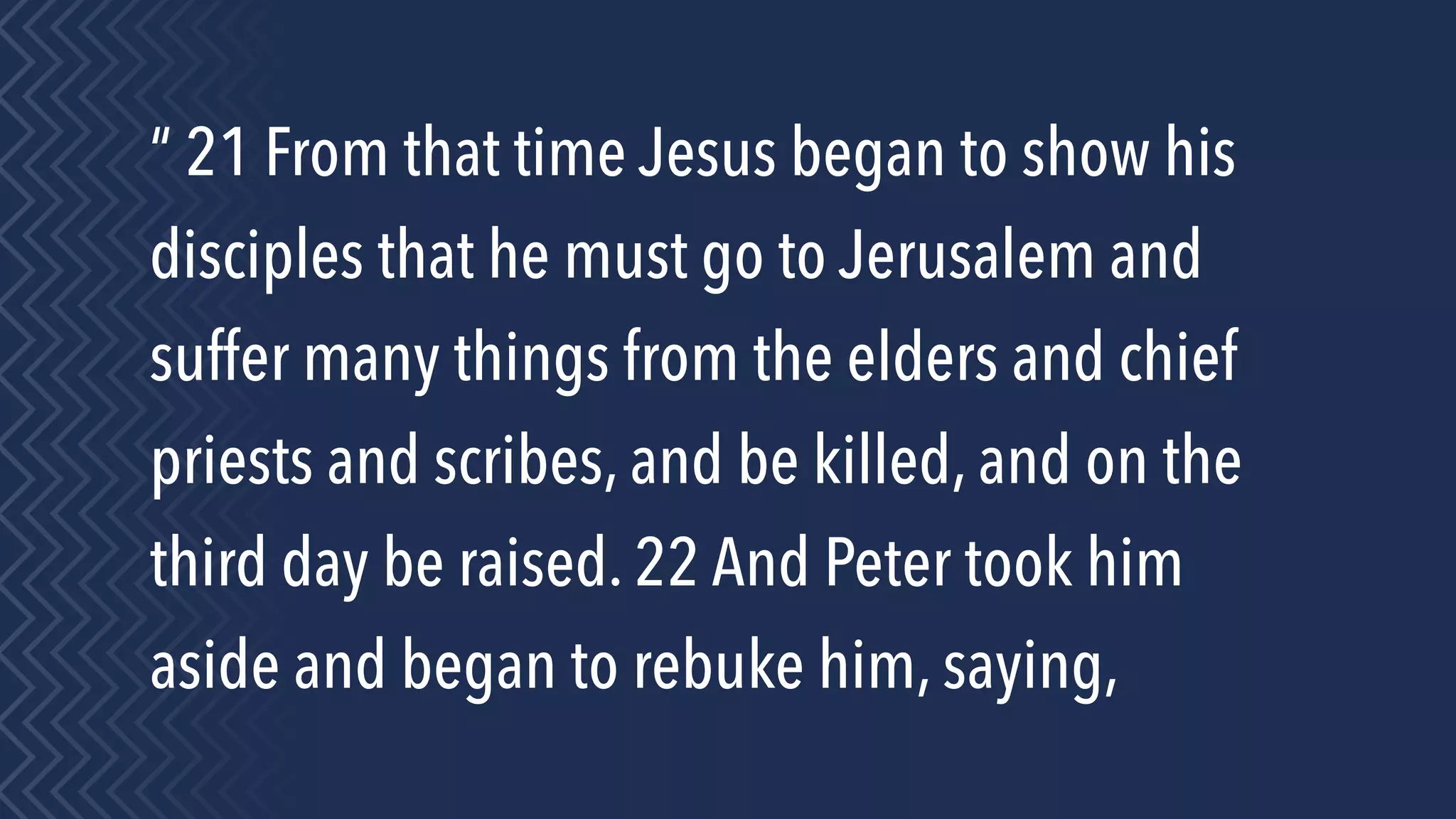 “ 21 From that time Jesus began to show his
disciples that he must go to Jerusalem and
suffer many things from the elders and chief
priests and scribes, and be killed, and on the
third day be raised. 22 And Peter took him
aside and began to rebuke him, saying,
 