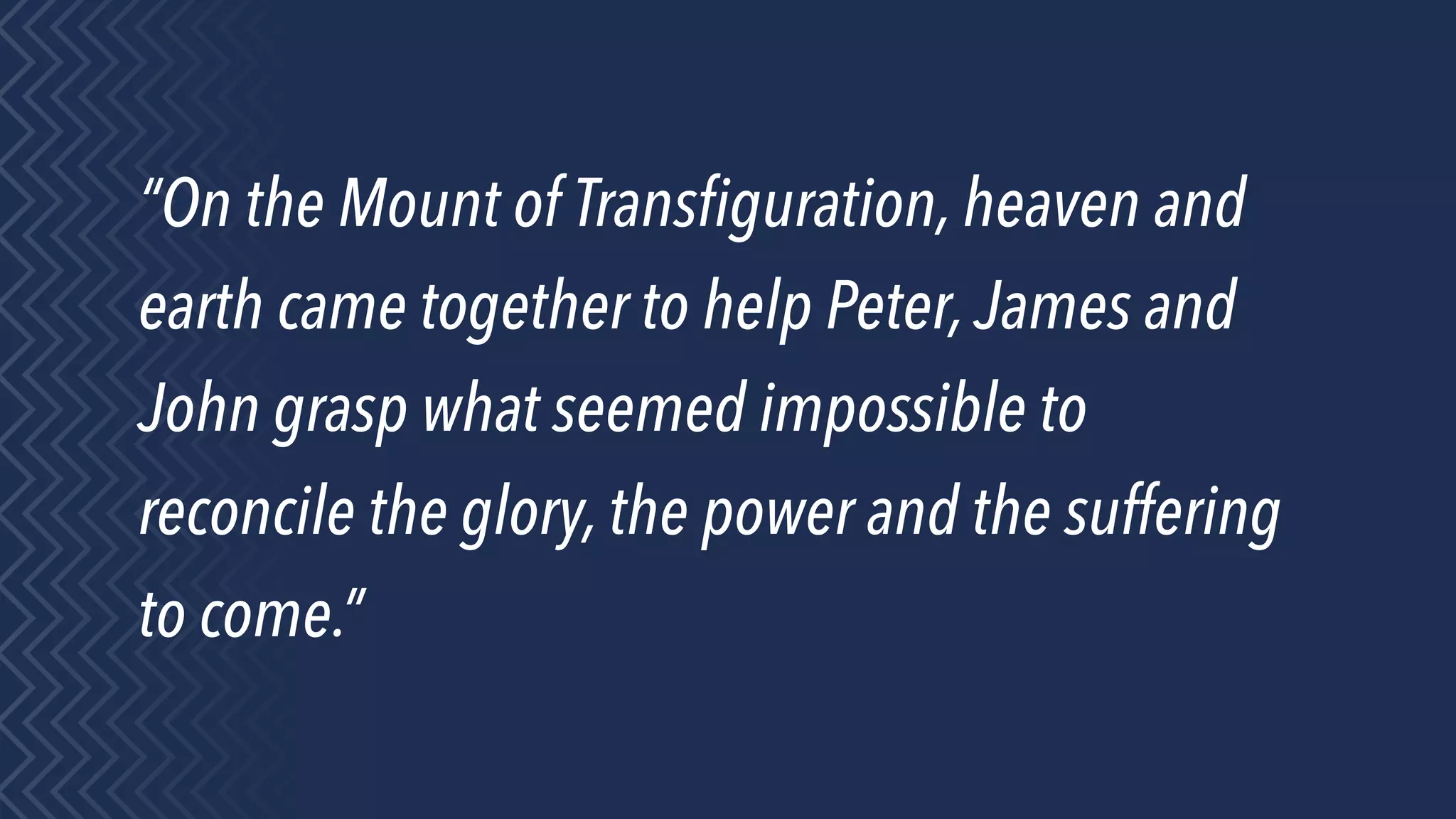 “On the Mount of Transﬁguration, heaven and
earth came together to help Peter,James and
John grasp what seemed impossible to
reconcile the glory, the power and the suffering
to come.”
 