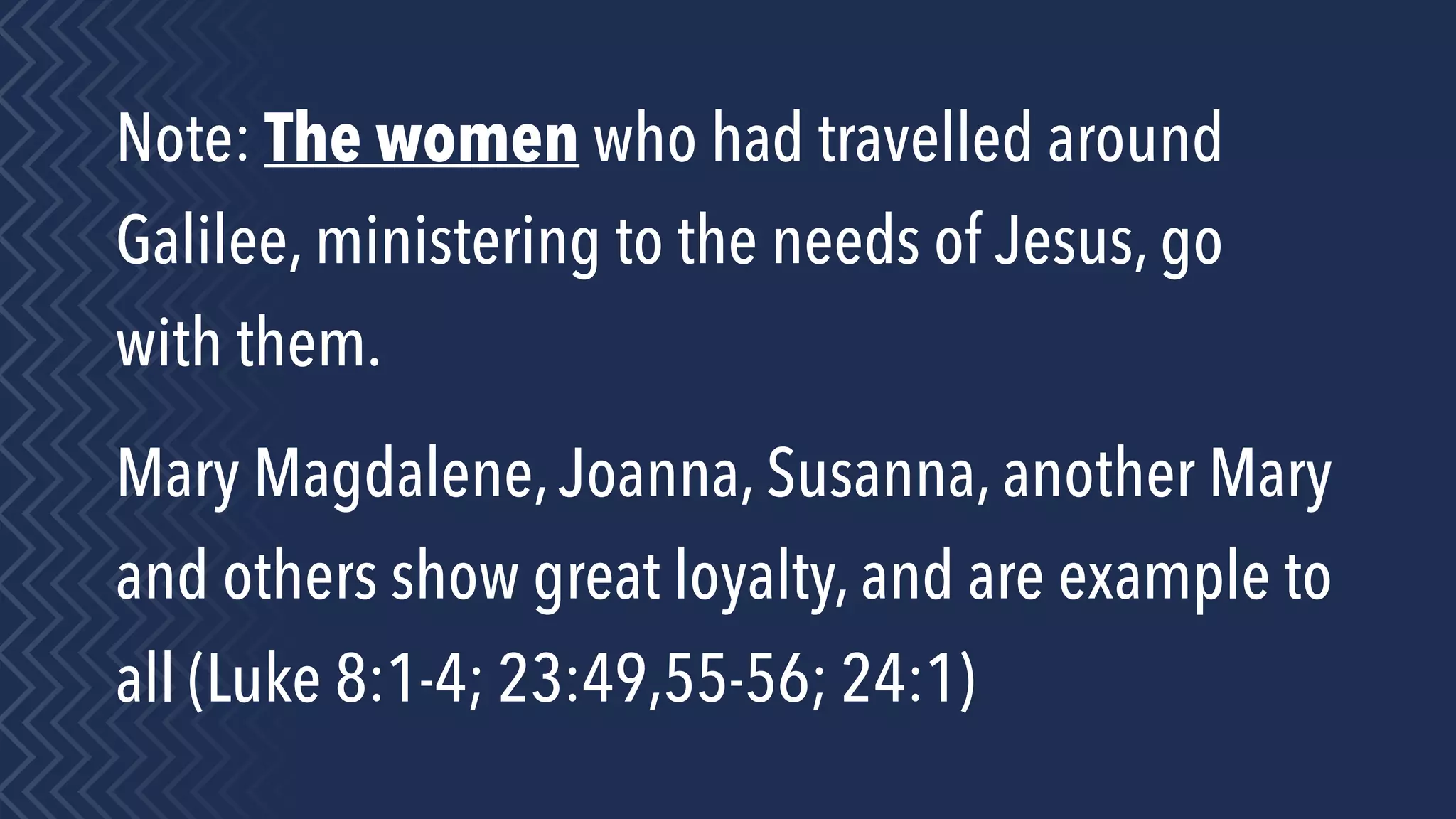 Note: The women who had travelled around
Galilee, ministering to the needs of Jesus, go
with them.
Mary Magdalene,Joanna, Susanna, another Mary
and others show great loyalty, and are example to
all (Luke 8:1-4; 23:49,55-56; 24:1)
 