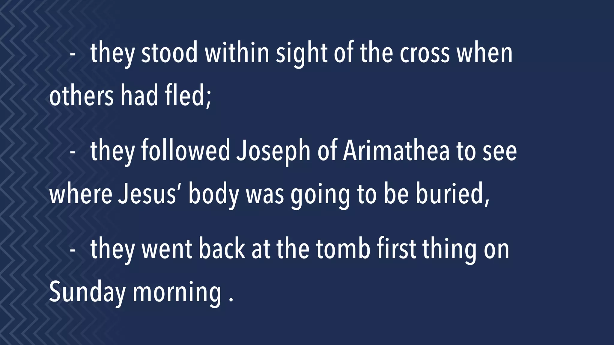 - they stood within sight of the cross when
others had ﬂed;
- they followed Joseph of Arimathea to see
where Jesus’ body was going to be buried,
- they went back at the tomb ﬁrst thing on
Sunday morning .
 