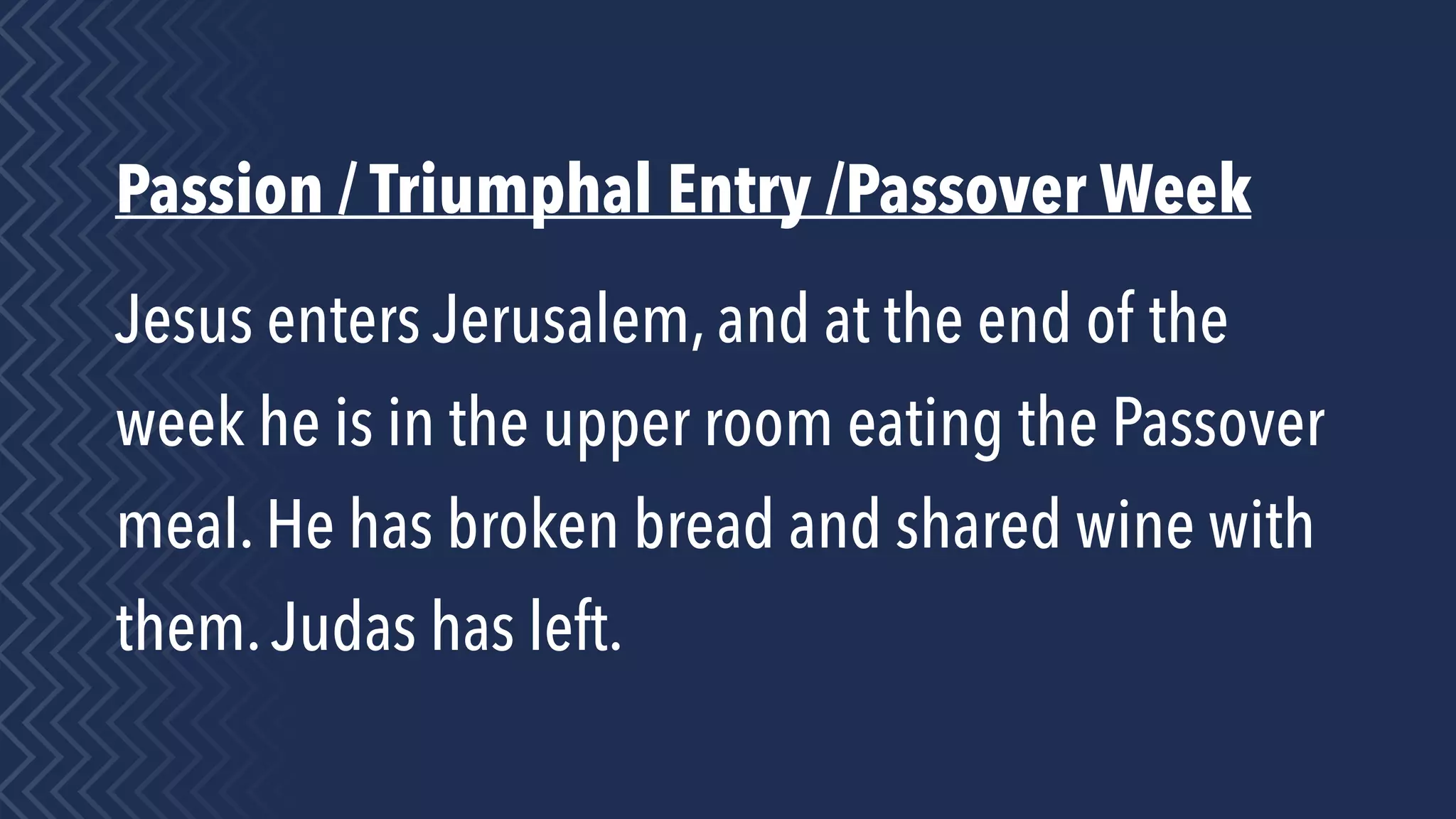 Passion / Triumphal Entry /Passover Week
Jesus enters Jerusalem, and at the end of the
week he is in the upper room eating the Passover
meal. He has broken bread and shared wine with
them.Judas has left.
 