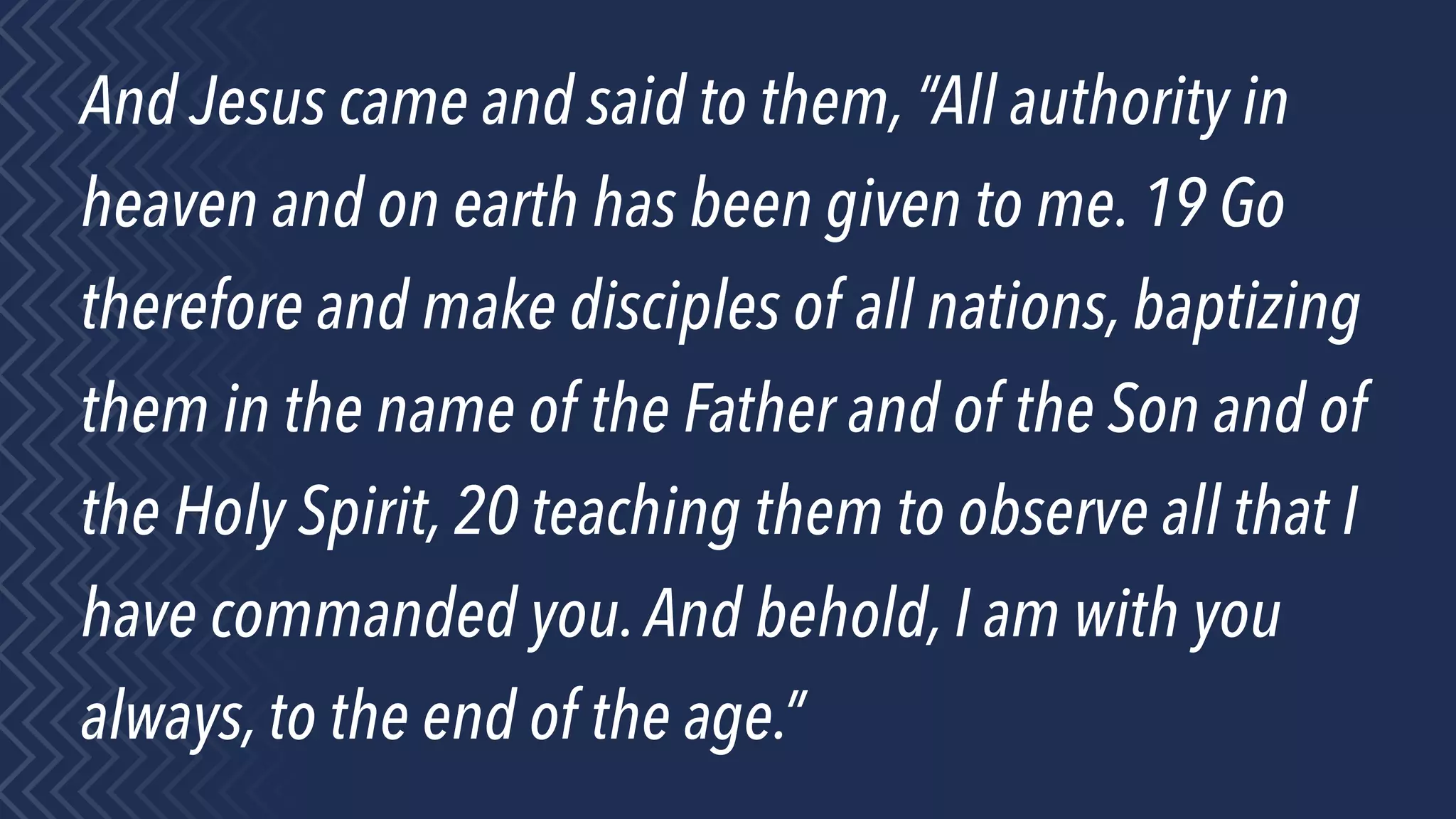 And Jesus came and said to them, “All authority in
heaven and on earth has been given to me. 19 Go
therefore and make disciples of all nations, baptizing
them in the name of the Father and of the Son and of
the Holy Spirit, 20 teaching them to observe all that I
have commanded you.And behold, I am with you
always, to the end of the age.”
 