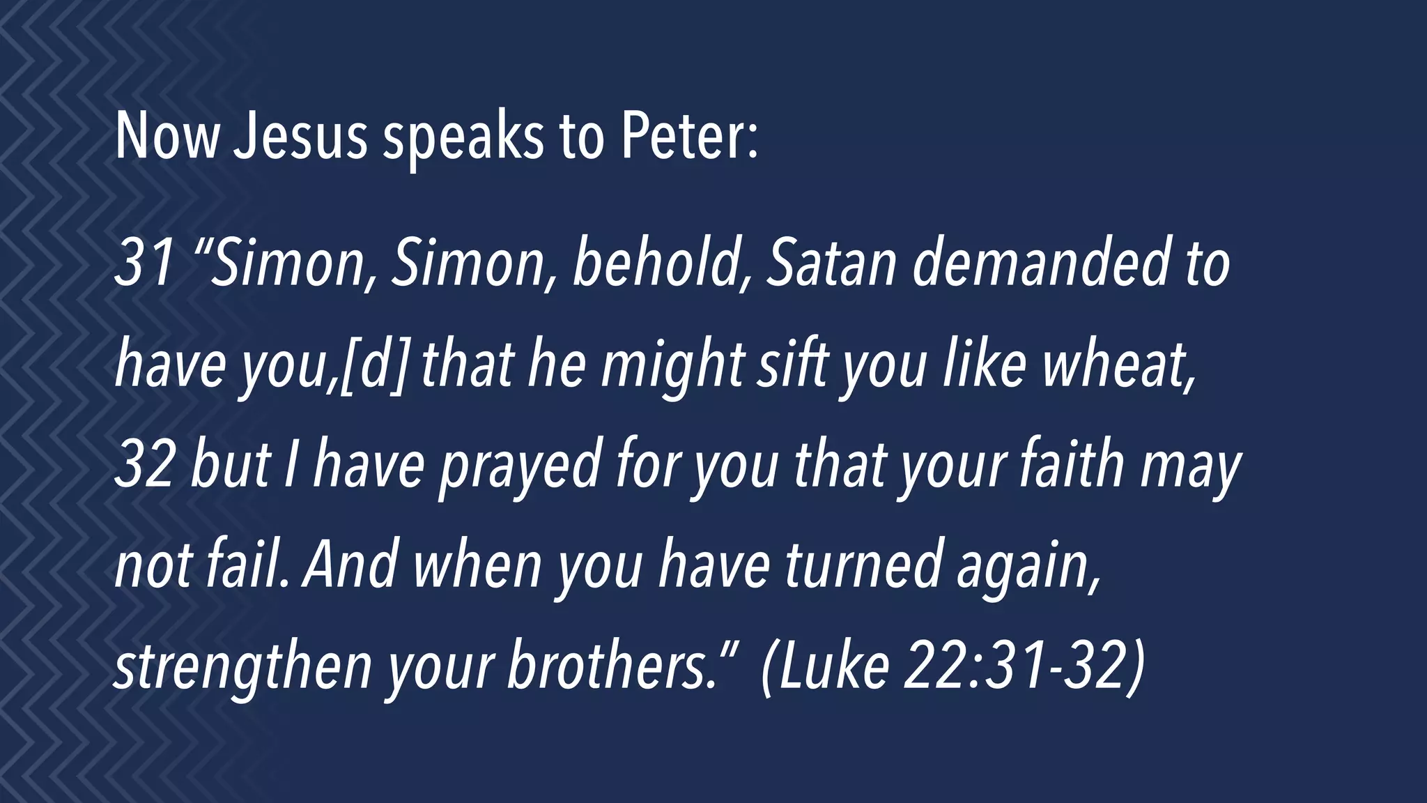 Now Jesus speaks to Peter:
31 “Simon, Simon, behold, Satan demanded to
have you,[d] that he might sift you like wheat,
32 but I have prayed for you that your faith may
not fail.And when you have turned again,
strengthen your brothers.” (Luke 22:31-32)
 