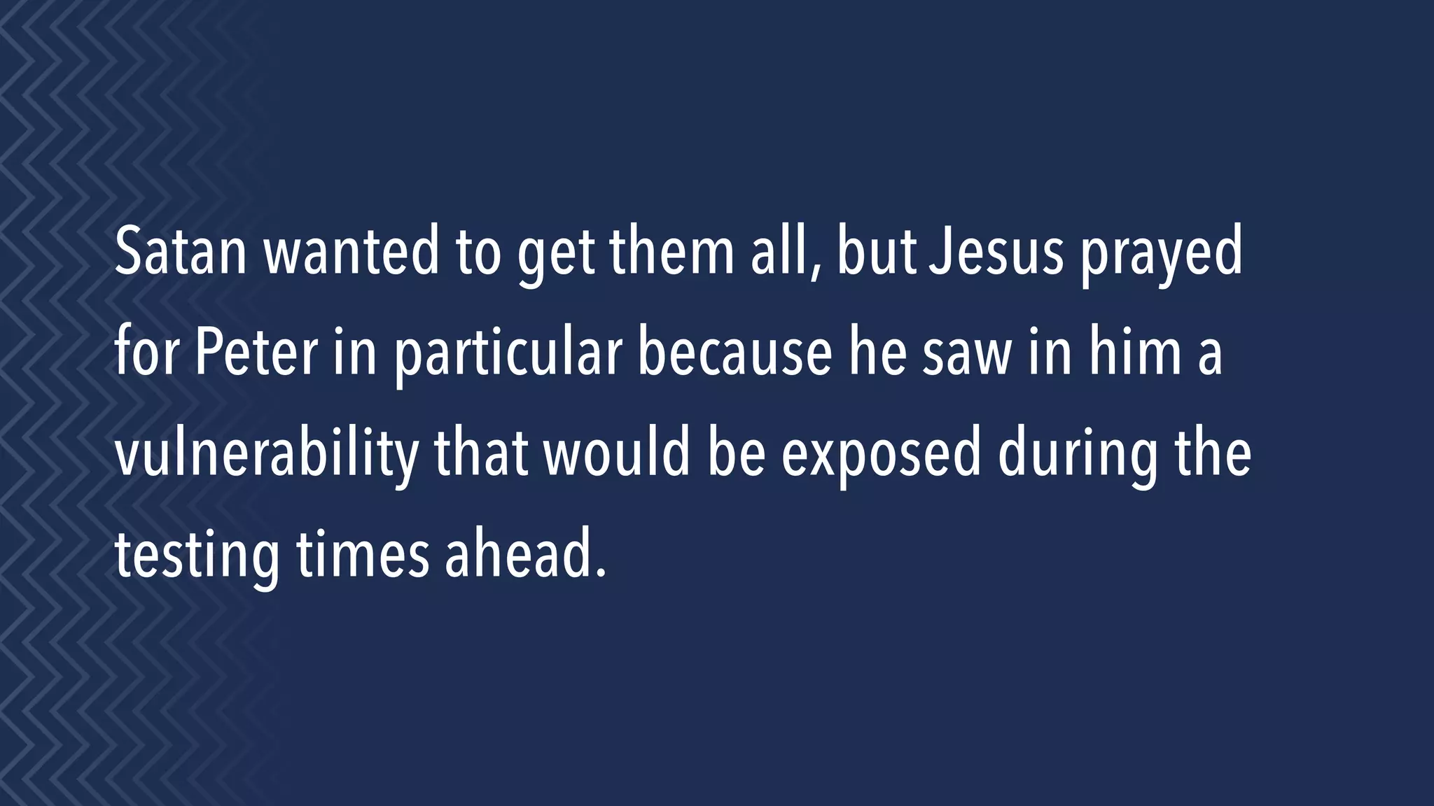 Satan wanted to get them all, but Jesus prayed
for Peter in particular because he saw in him a
vulnerability that would be exposed during the
testing times ahead.
 