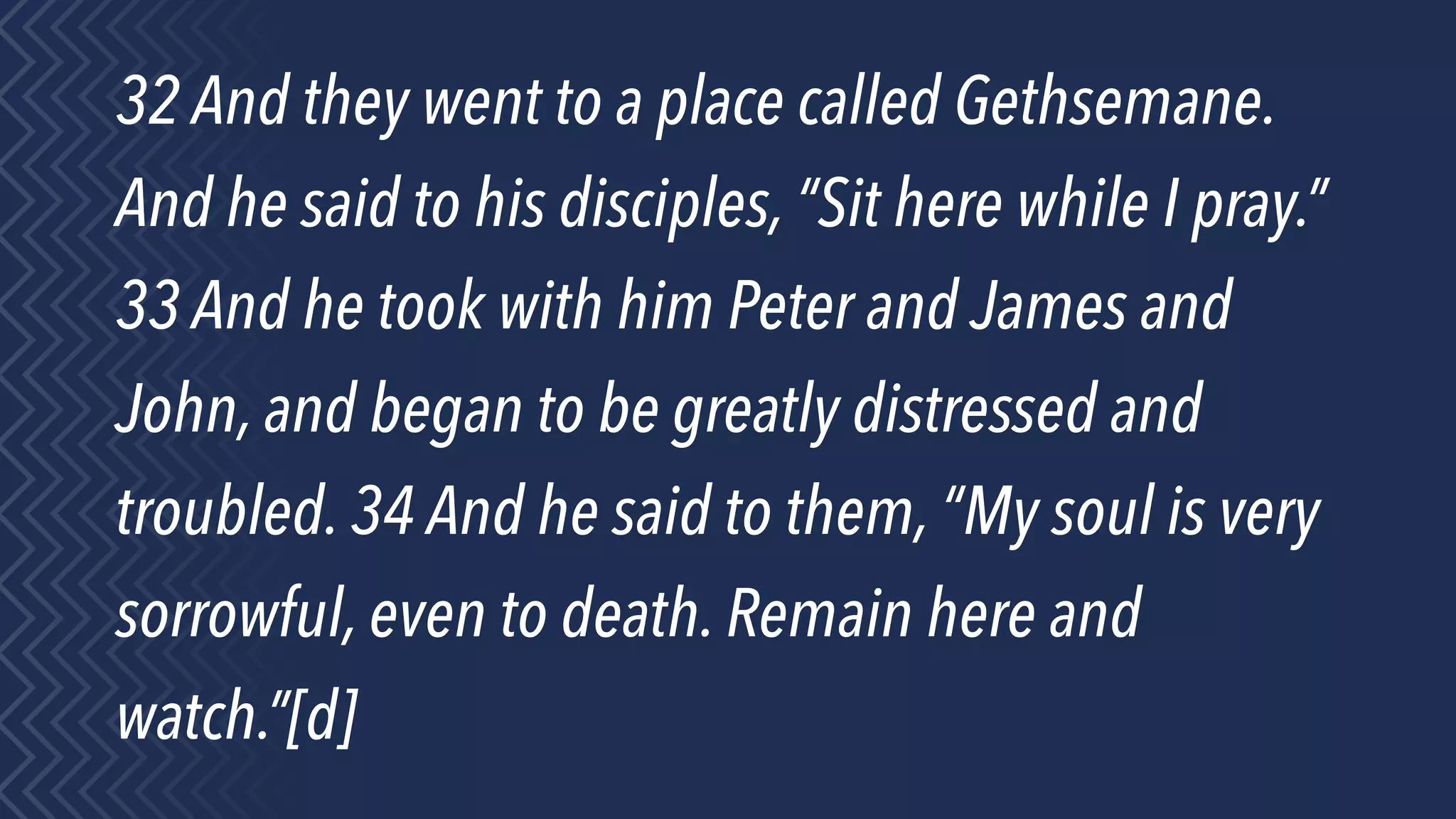 32 And they went to a place called Gethsemane.
And he said to his disciples, “Sit here while I pray.”
33 And he took with him Peter and James and
John, and began to be greatly distressed and
troubled. 34 And he said to them, “My soul is very
sorrowful, even to death. Remain here and
watch.”[d]
 