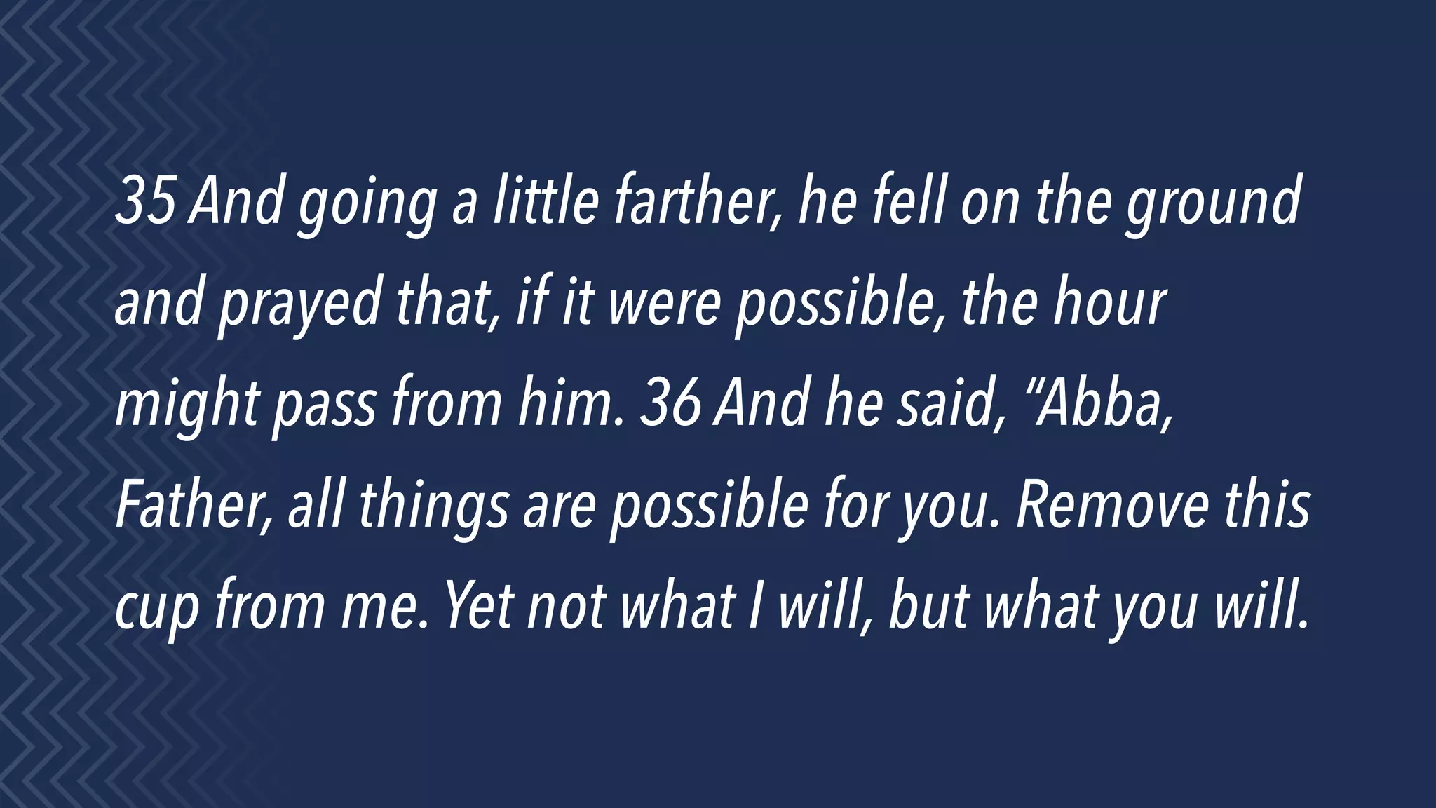 35 And going a little farther, he fell on the ground
and prayed that, if it were possible, the hour
might pass from him. 36 And he said, “Abba,
Father, all things are possible for you. Remove this
cup from me.Yet not what I will, but what you will.
 
