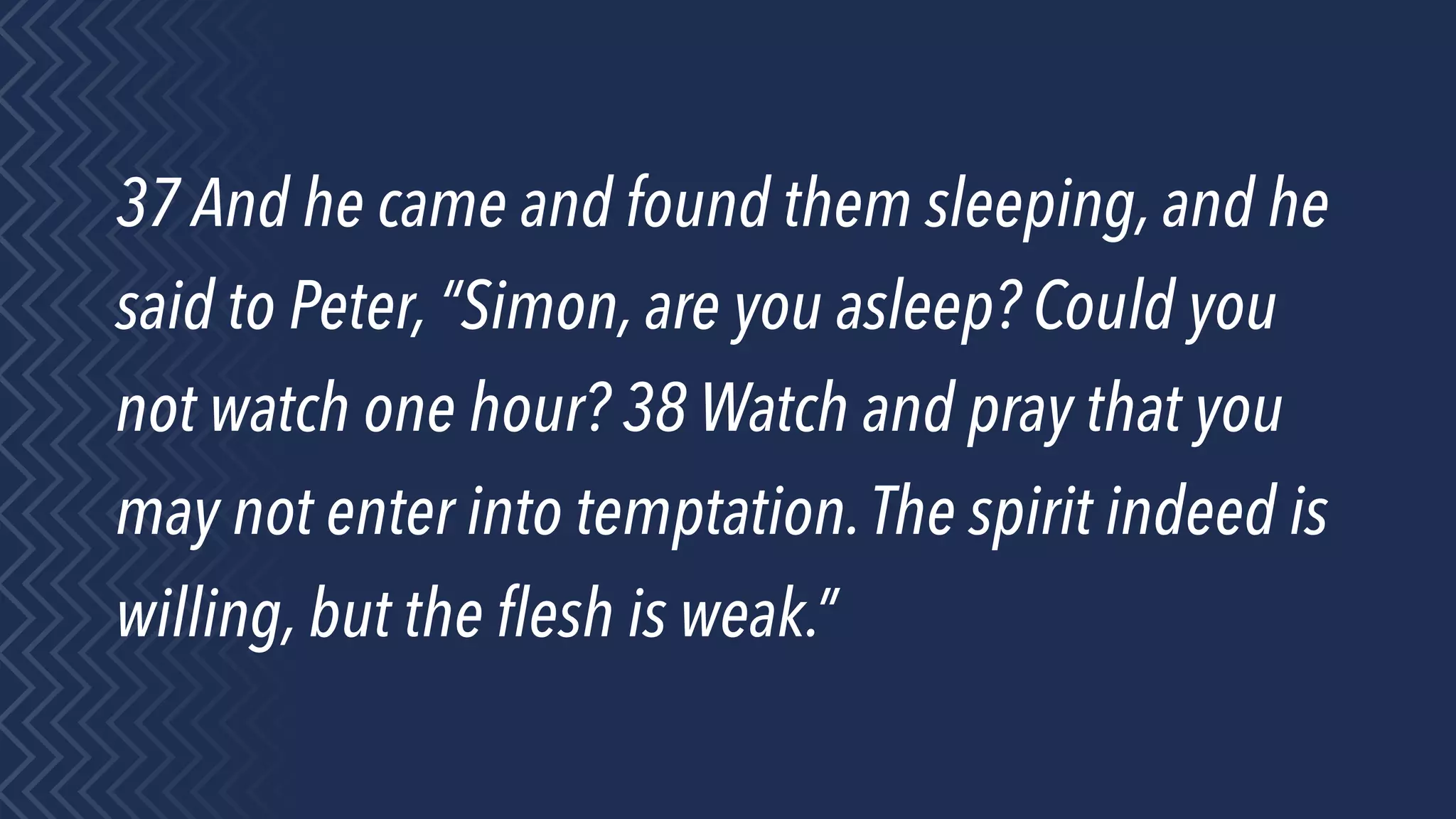 37 And he came and found them sleeping, and he
said to Peter, “Simon, are you asleep? Could you
not watch one hour? 38 Watch and pray that you
may not enter into temptation.The spirit indeed is
willing, but the ﬂesh is weak.”
 