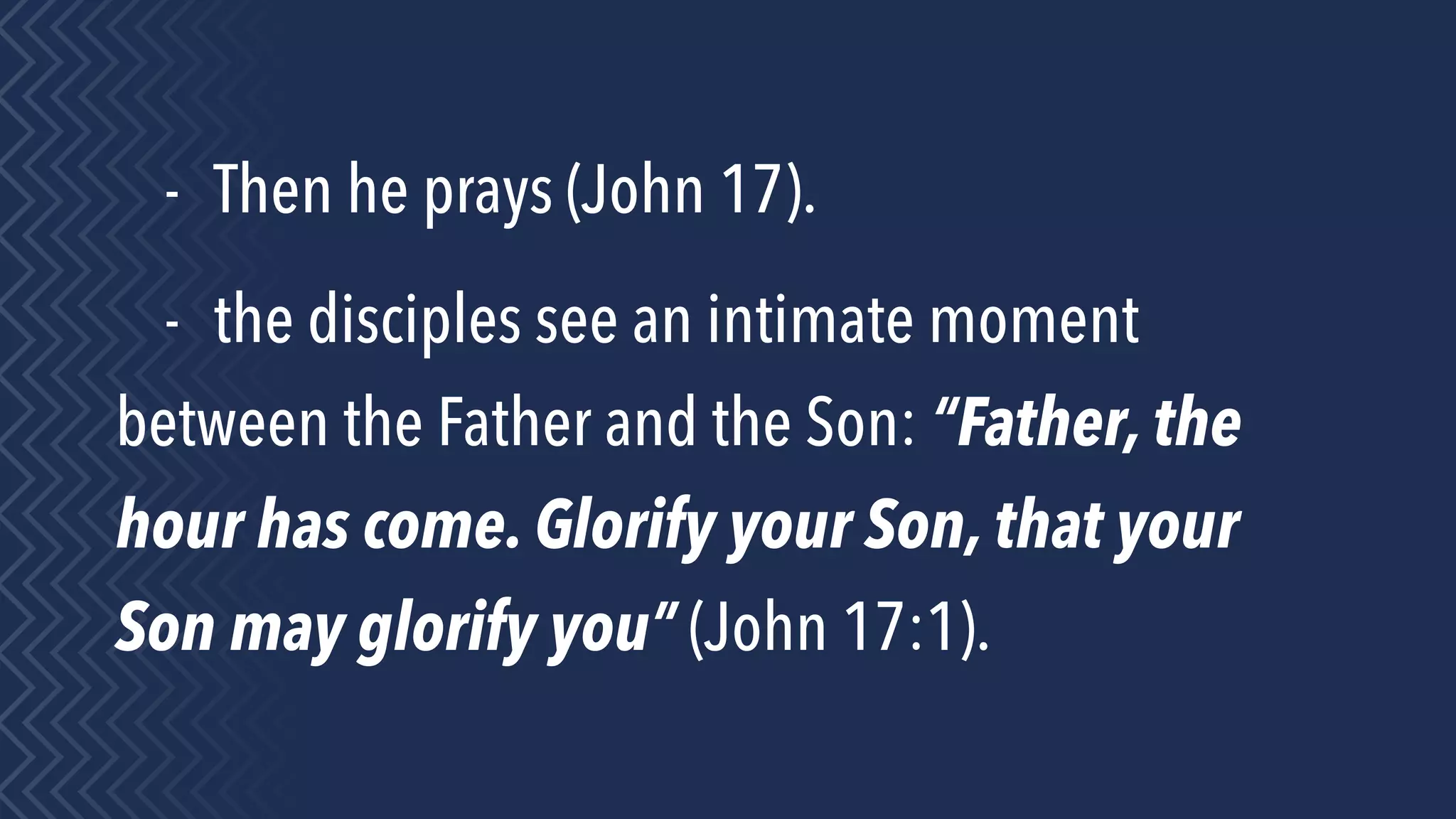 - Then he prays (John 17).
- the disciples see an intimate moment
between the Father and the Son: “Father, the
hour has come. Glorify your Son, that your
Son may glorify you” (John 17:1).
 