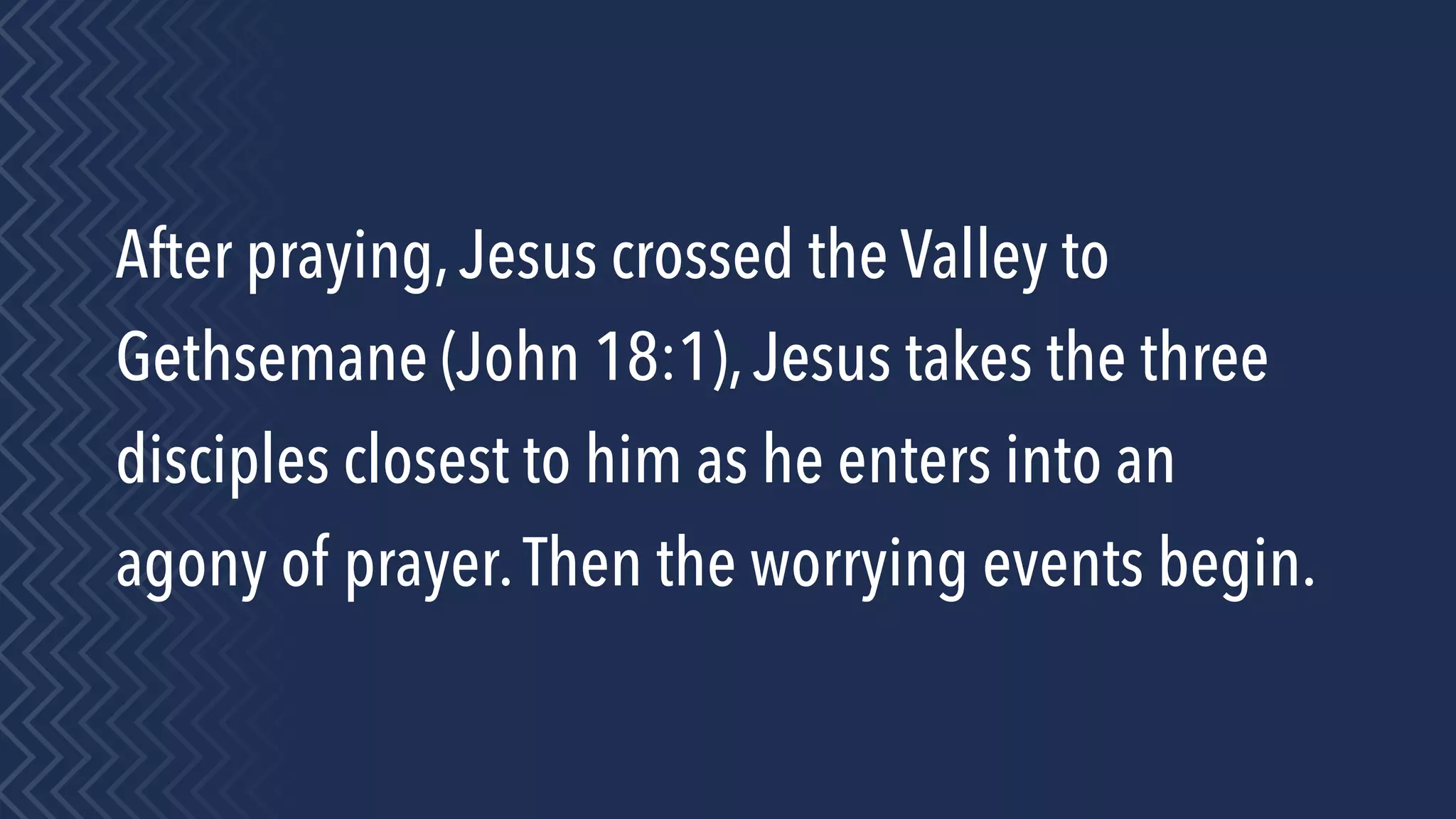 After praying,Jesus crossed the Valley to
Gethsemane (John 18:1),Jesus takes the three
disciples closest to him as he enters into an
agony of prayer.Then the worrying events begin.
 