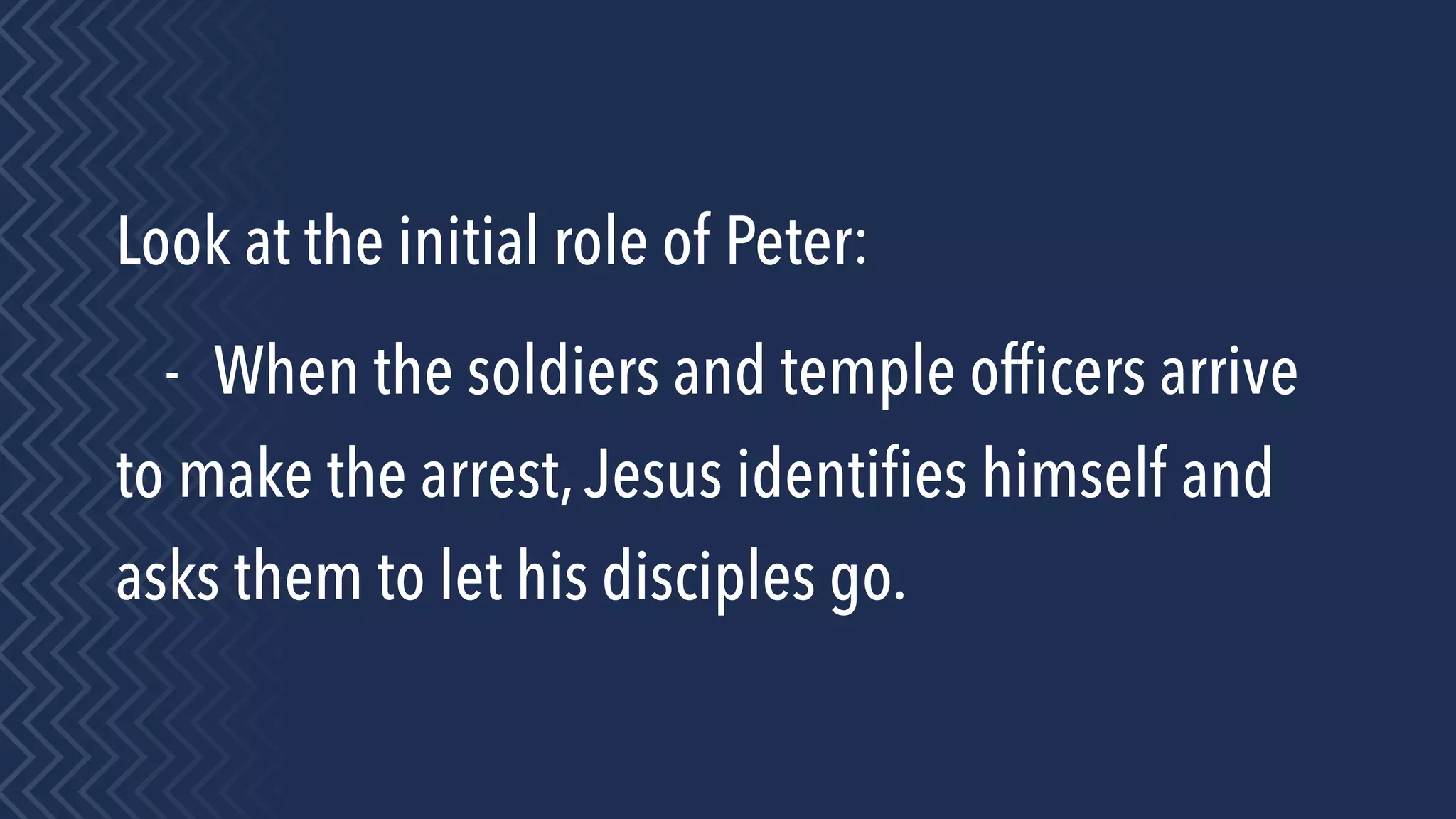 Look at the initial role of Peter:
- When the soldiers and temple ofﬁcers arrive
to make the arrest,Jesus identiﬁes himself and
asks them to let his disciples go.
 