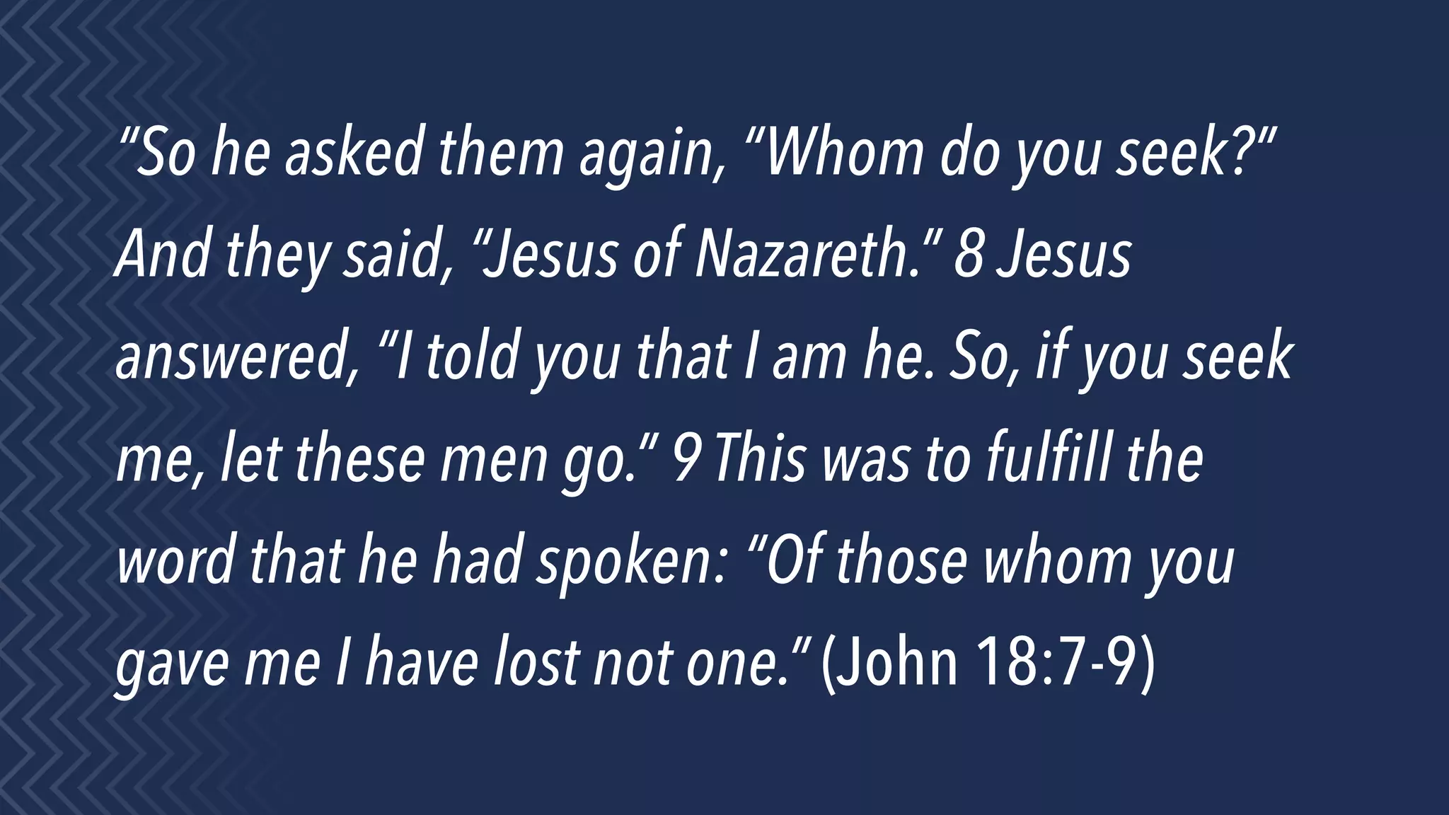 “So he asked them again, “Whom do you seek?”
And they said, “Jesus of Nazareth.” 8 Jesus
answered, “I told you that I am he. So, if you seek
me, let these men go.” 9 This was to fulﬁll the
word that he had spoken: “Of those whom you
gave me I have lost not one.” (John 18:7-9)
 