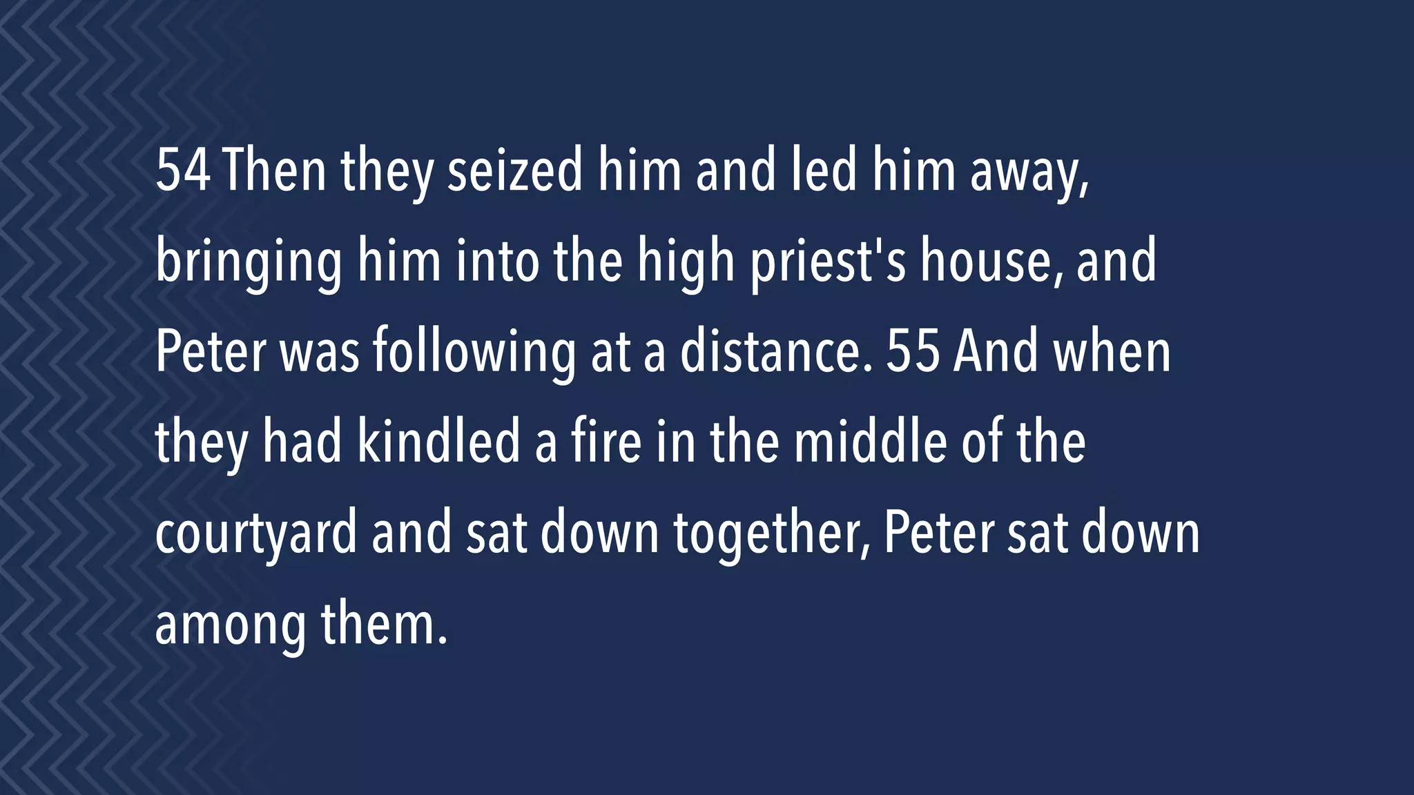 54 Then they seized him and led him away,
bringing him into the high priest's house, and
Peter was following at a distance. 55 And when
they had kindled a ﬁre in the middle of the
courtyard and sat down together, Peter sat down
among them.
 