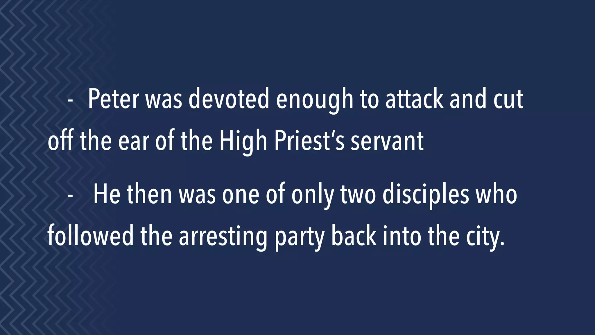 - Peter was devoted enough to attack and cut
off the ear of the High Priest’s servant
- He then was one of only two disciples who
followed the arresting party back into the city.
 