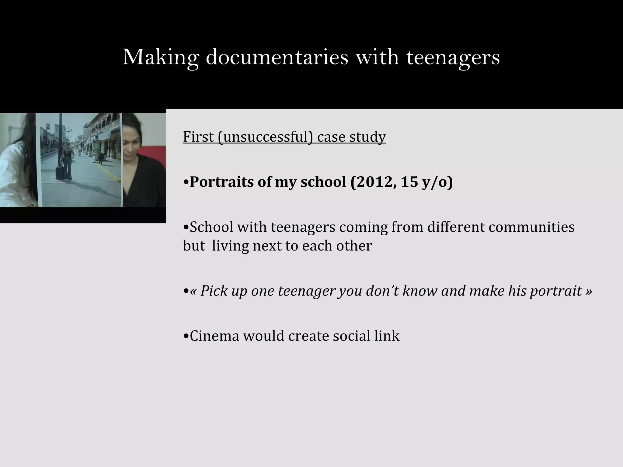 First (unsuccessful) case study
•Portraits of my school (2012, 15 y/o)
•School with teenagers coming from different communities
but living next to each other
•« Pick up one teenager you don’t know and make his portrait »
•Cinema would create social link
Making documentaries with teenagers
 