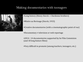 Making documentaries with teenagers
•Long history (Henry Storck -> Dardenne brothers)
•Misère au Borinage (Storck, 1933)
•Creative documentaries (with a cinematographic point of vue)
•Documentary ≠ television or web reportage
•2014 : 14 documentaries supported by he Film Commision
(and 18 long feature films)
•Very difficult to promote (among teachers, teenagers, etc.)
 
