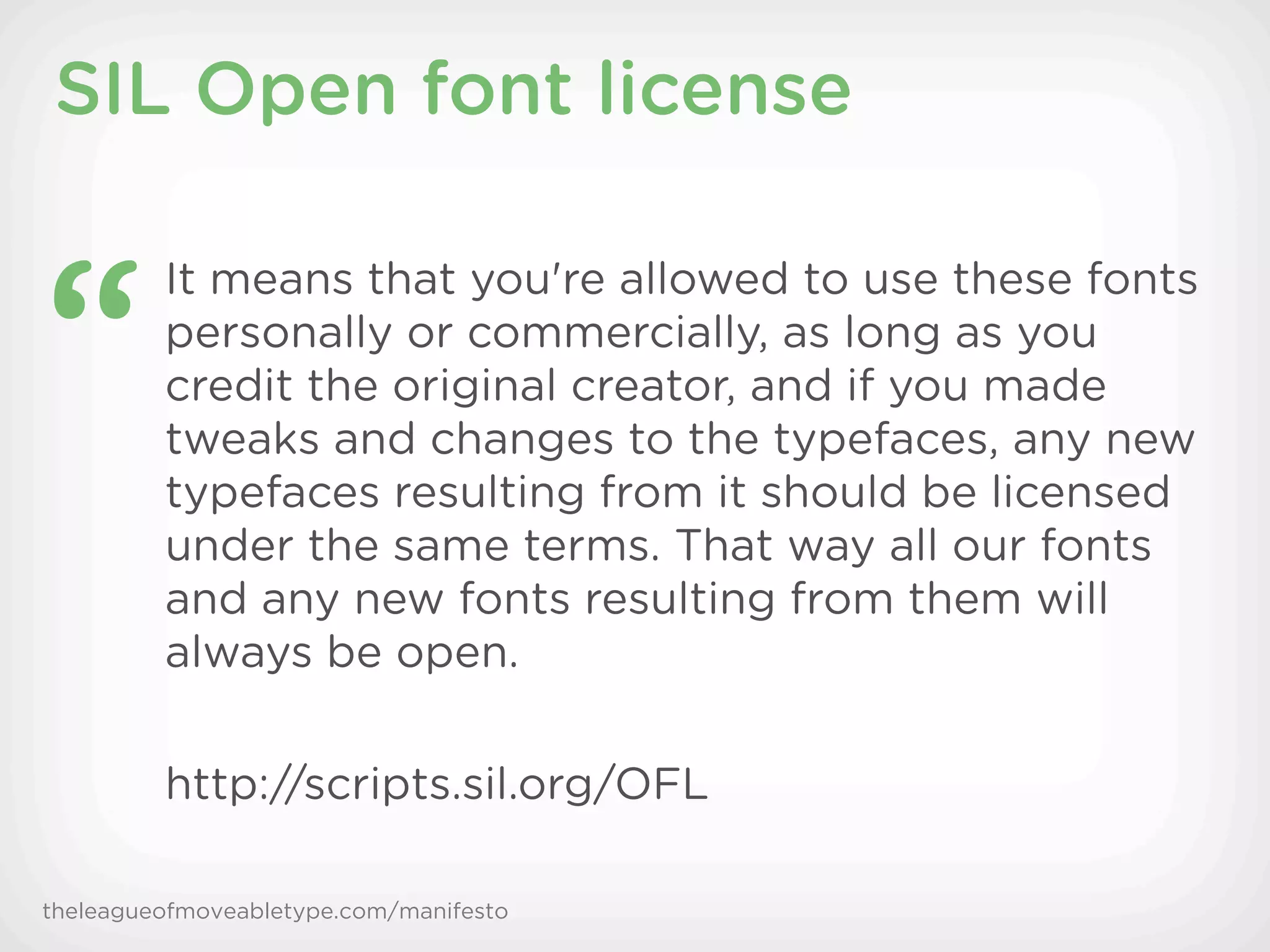 SIL Open font license


“
         It means that you're allowed to use these fonts
         personally or commercially, as long as you
         credit the original creator, and if you made
         tweaks and changes to the typefaces, any new
         typefaces resulting from it should be licensed
         under the same terms. That way all our fonts
         and any new fonts resulting from them will
         always be open.

         http://scripts.sil.org/OFL

theleagueofmoveabletype.com/manifesto
 