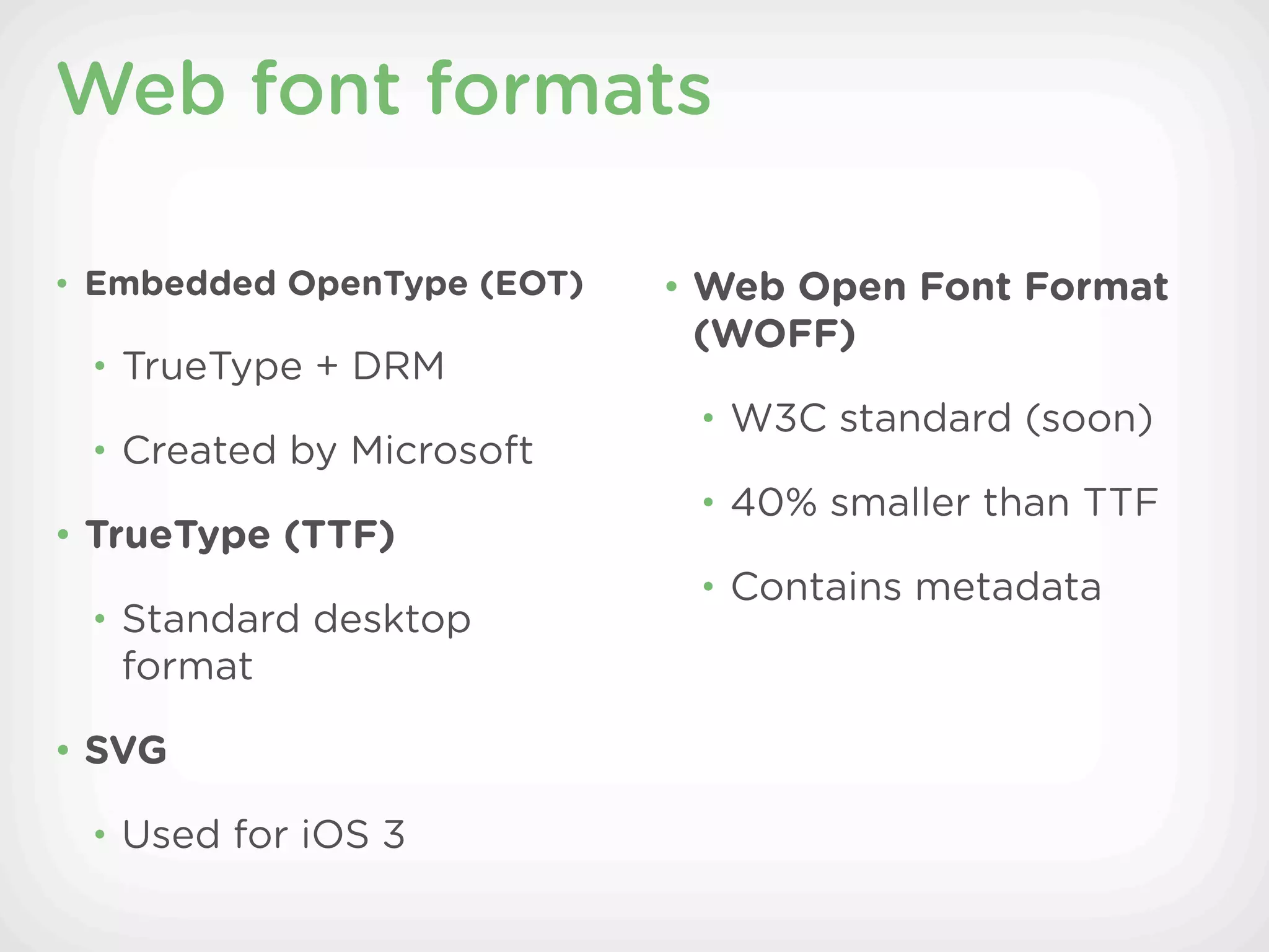 Web font formats

• Embedded OpenType (EOT)   • Web Open Font Format
                             (WOFF)
 • TrueType + DRM
                             • W3C standard (soon)
 • Created by Microsoft
                             • 40% smaller than TTF
• TrueType (TTF)
                             • Contains metadata
 • Standard desktop
   format

• SVG

 • Used for iOS 3
 