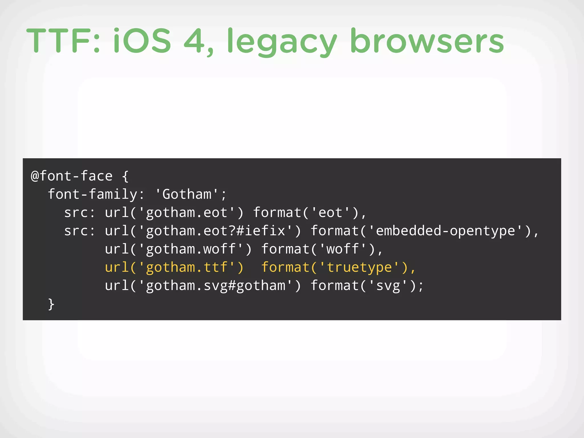 TTF: iOS 4, legacy browsers


@font-face {
  font-family: 'Gotham';
    src: url('gotham.eot') format('eot'),
    src: url('gotham.eot?#iefix') format('embedded-opentype'),
         url('gotham.woff') format('woff'),
         url('gotham.ttf') format('truetype'),
         url('gotham.svg#gotham') format('svg');
  }
 