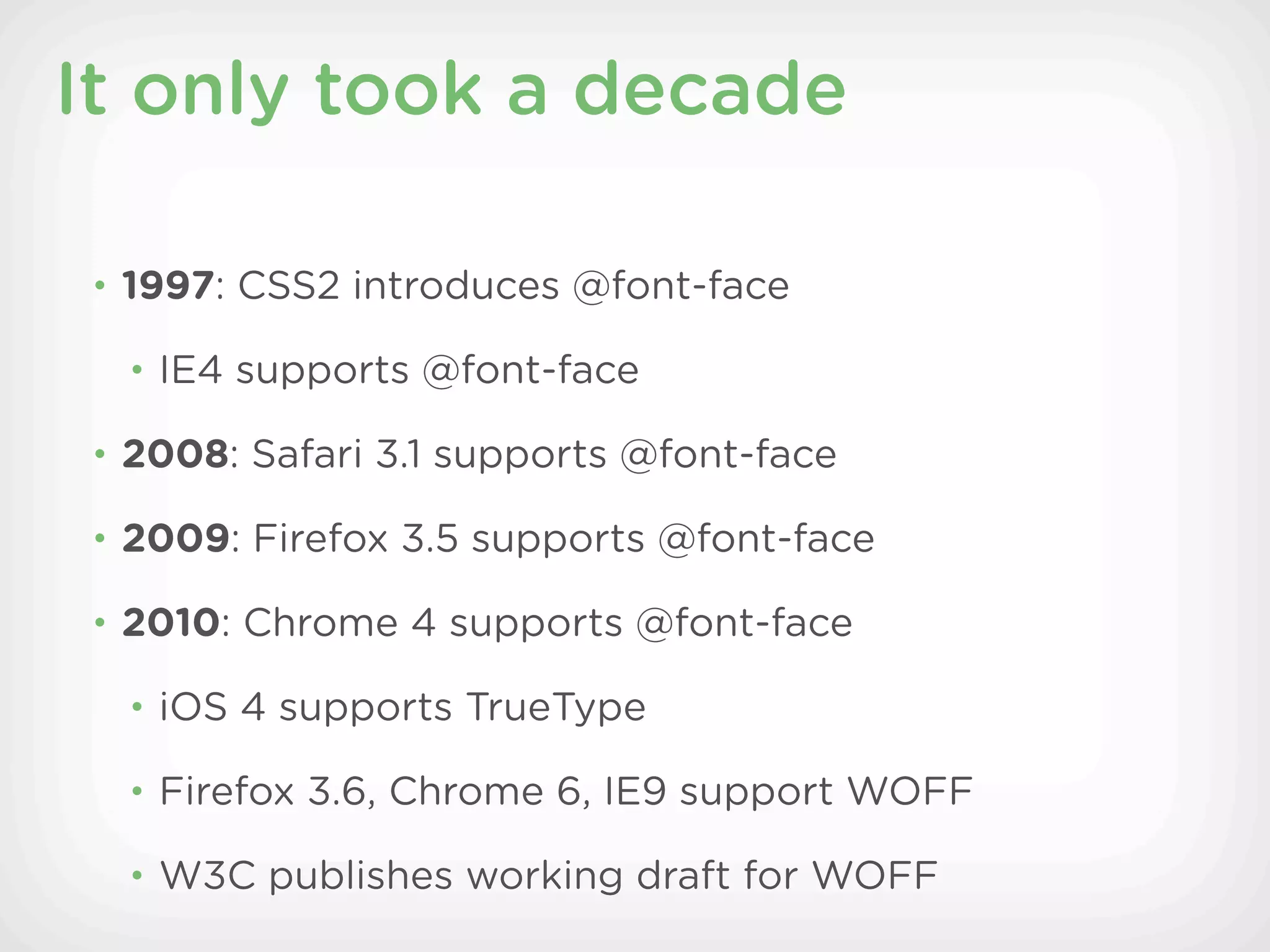 It only took a decade

• 1997: CSS2 introduces @font-face

 • IE4 supports @font-face

• 2008: Safari 3.1 supports @font-face

• 2009: Firefox 3.5 supports @font-face

• 2010: Chrome 4 supports @font-face

 • iOS 4 supports TrueType

 • Firefox 3.6, Chrome 6, IE9 support WOFF

 • W3C publishes working draft for WOFF
 