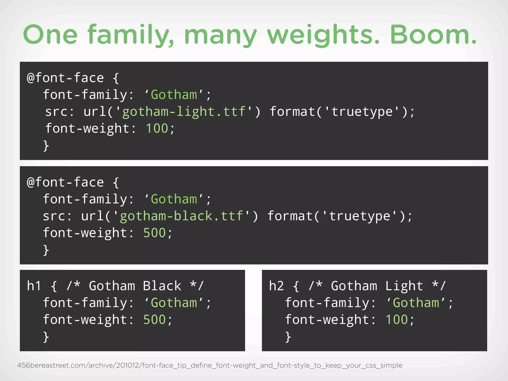 One family, many weights. Boom.
  @font-face {
    font-family: ‘Gotham’;
    src: url('gotham-light.ttf') format('truetype');
    font-weight: 100;
    }

  @font-face {
    font-family: ‘Gotham’;
    src: url('gotham-black.ttf') format('truetype');
    font-weight: 500;
    }

  h1 { /* Gotham Black */                                          h2 { /* Gotham Light */
    font-family: ‘Gotham’;                                           font-family: ‘Gotham’;
    font-weight: 500;                                                font-weight: 100;
    }                                                                }

456bereastreet.com/archive/201012/font-face_tip_deﬁne_font-weight_and_font-style_to_keep_your_css_simple
 