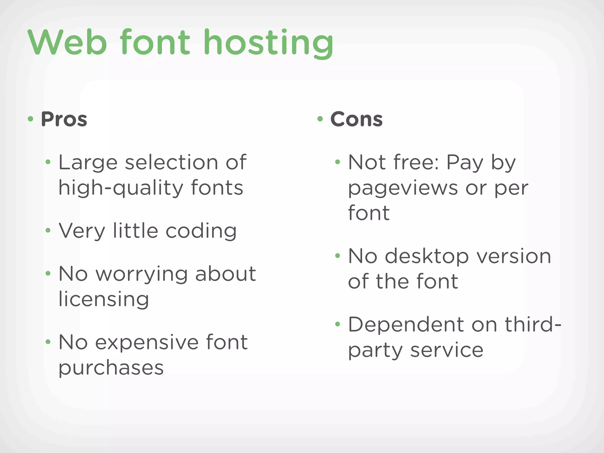 Web font hosting

• Pros                  • Cons

 • Large selection of    • Not free: Pay by
   high-quality fonts     pageviews or per
                          font
 • Very little coding
                         • No desktop version
 • No worrying about      of the font
   licensing
                         • Dependent on third-
 • No expensive font      party service
   purchases
 