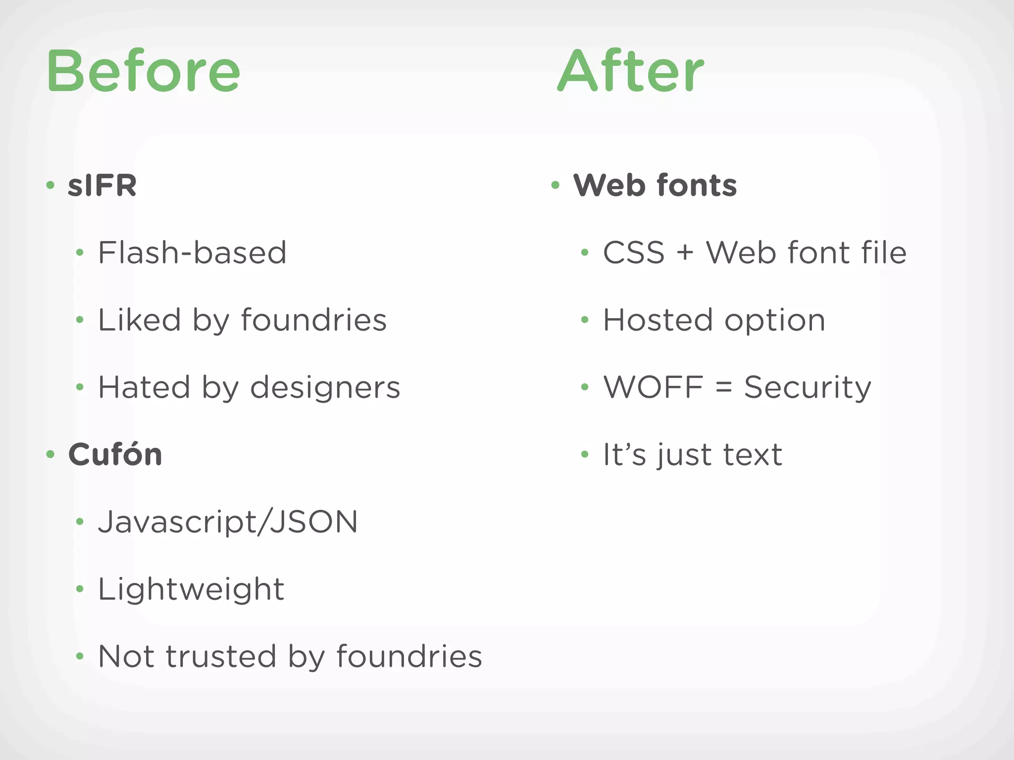 Before                        After
• sIFR                        • Web fonts

 • Flash-based                 • CSS + Web font ﬁle

 • Liked by foundries          • Hosted option

 • Hated by designers          • WOFF = Security

• Cufón                        • It’s just text

 • Javascript/JSON

 • Lightweight

 • Not trusted by foundries
 