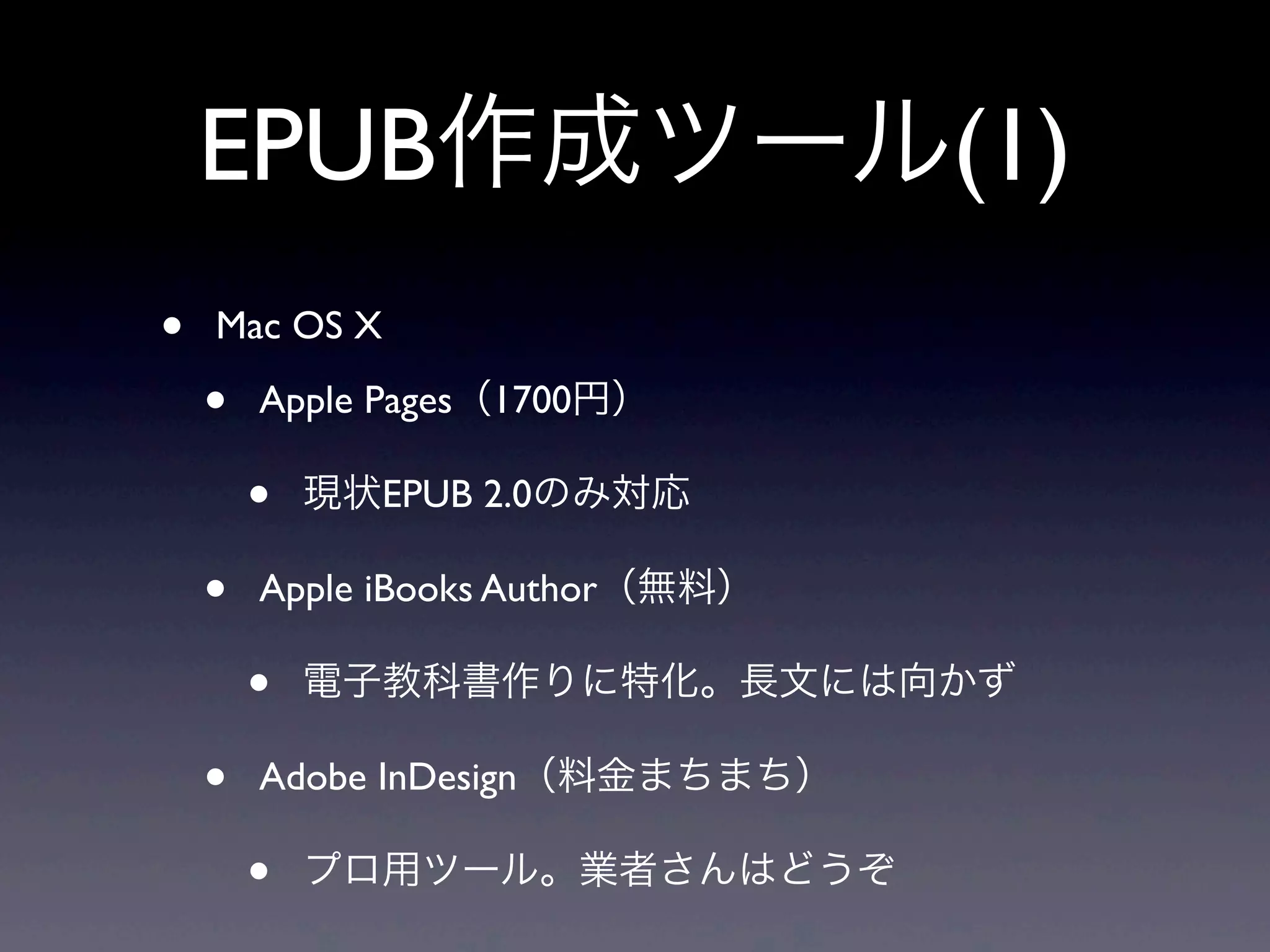 EPUB作成ツール(1)
•   Mac OS X

    •   Apple Pages（1700円）

        •   現状EPUB 2.0のみ対応

    •   Apple iBooks Author（無料）

        •   電子教科書作りに特化。長文には向かず

    •   Adobe InDesign（料金まちまち）

        •   プロ用ツール。業者さんはどうぞ
 