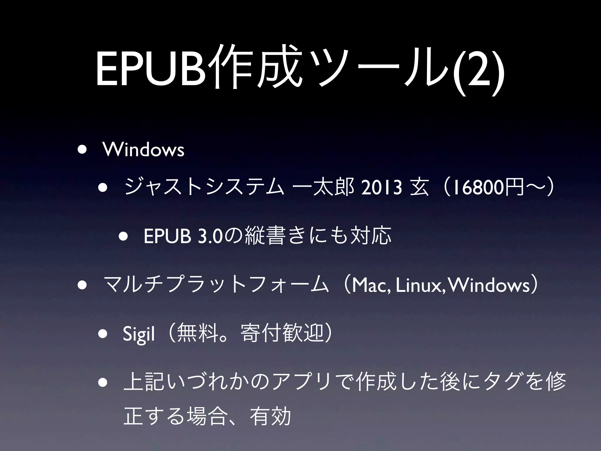 EPUB作成ツール(2)
•   Windows

    •   ジャストシステム 一太郎 2013 玄（16800円∼）

        •   EPUB 3.0の縦書きにも対応

•   マルチプラットフォーム（Mac, Linux, Windows）

    •   Sigil（無料。寄付歓迎）

    •   上記いづれかのアプリで作成した後にタグを修
        正する場合、有効
 