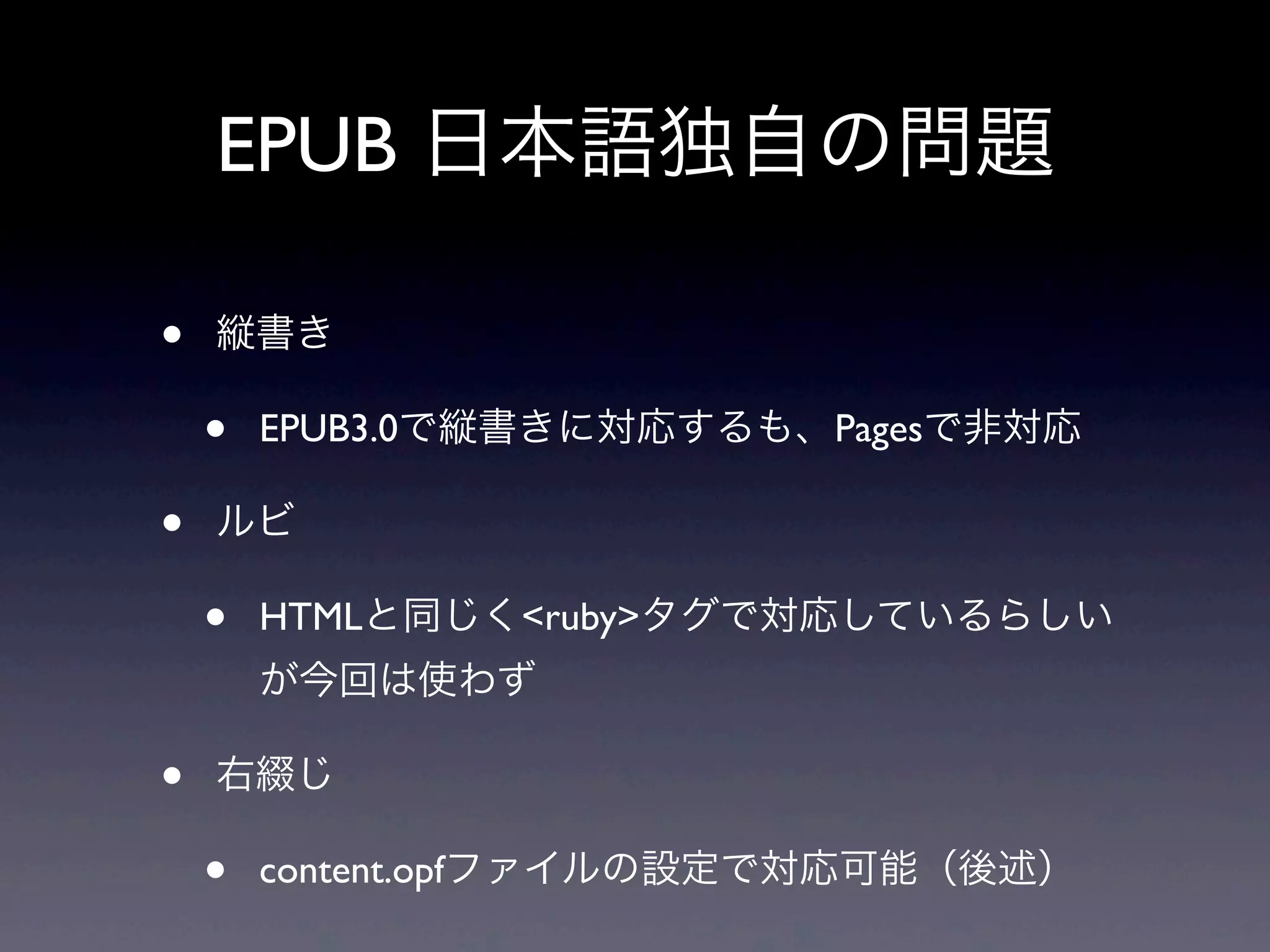EPUB 日本語独自の問題

•   縦書き

    •   EPUB3.0で縦書きに対応するも、Pagesで非対応

•   ルビ

    •   HTMLと同じく<ruby>タグで対応しているらしい
        が今回は使わず

•   右綴じ

    •   content.opfファイルの設定で対応可能（後述）
 