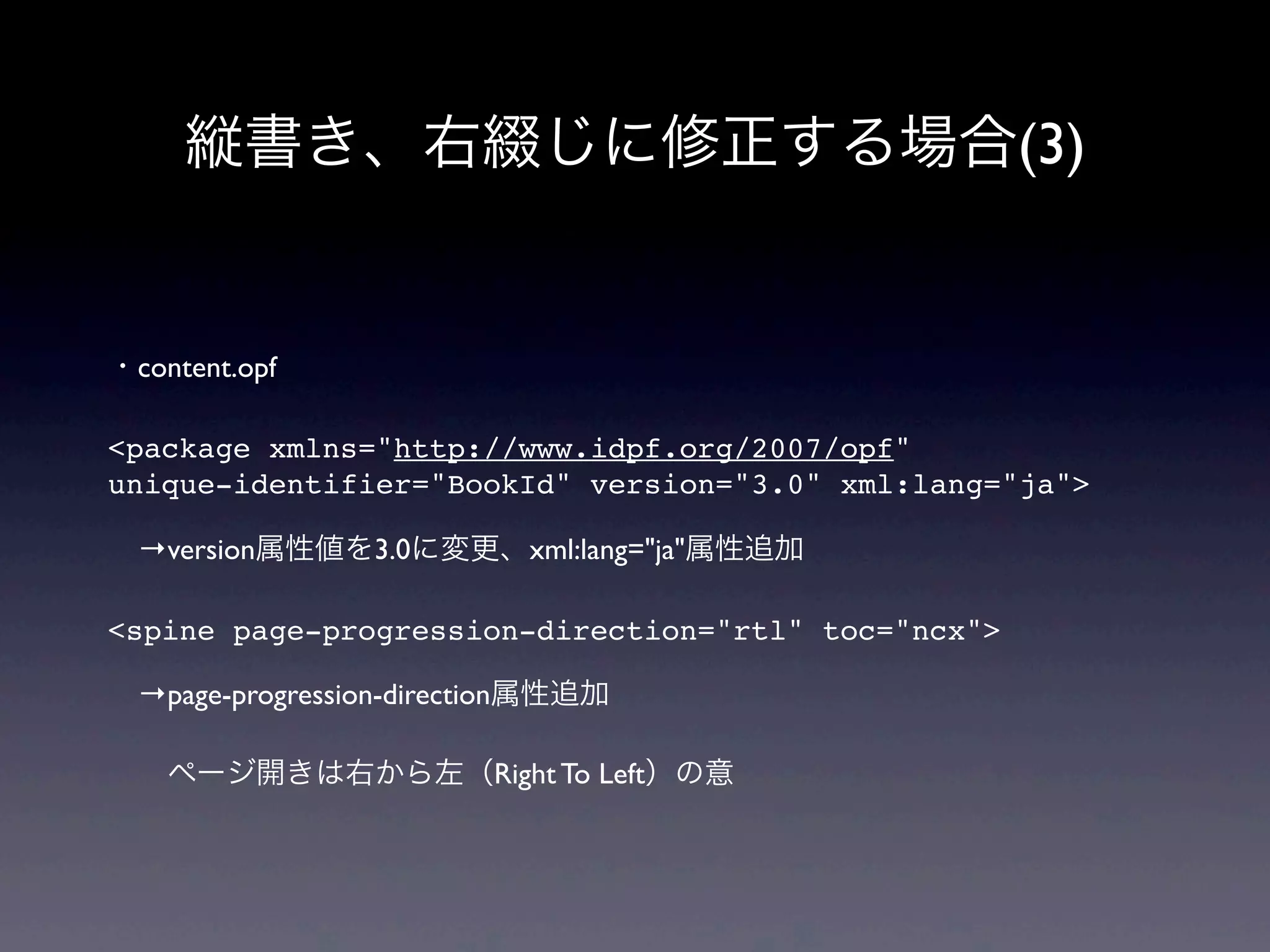 縦書き、右綴じに修正する場合(3)


・content.opf

<package xmlns="http://www.idpf.org/2007/opf"
unique-identifier="BookId" version="3.0" xml:lang="ja">

 →version属性値を3.0に変更、xml:lang="ja"属性追加

<spine page-progression-direction="rtl" toc="ncx">

 →page-progression-direction属性追加

  ページ開きは右から左（Right To Left）の意
 