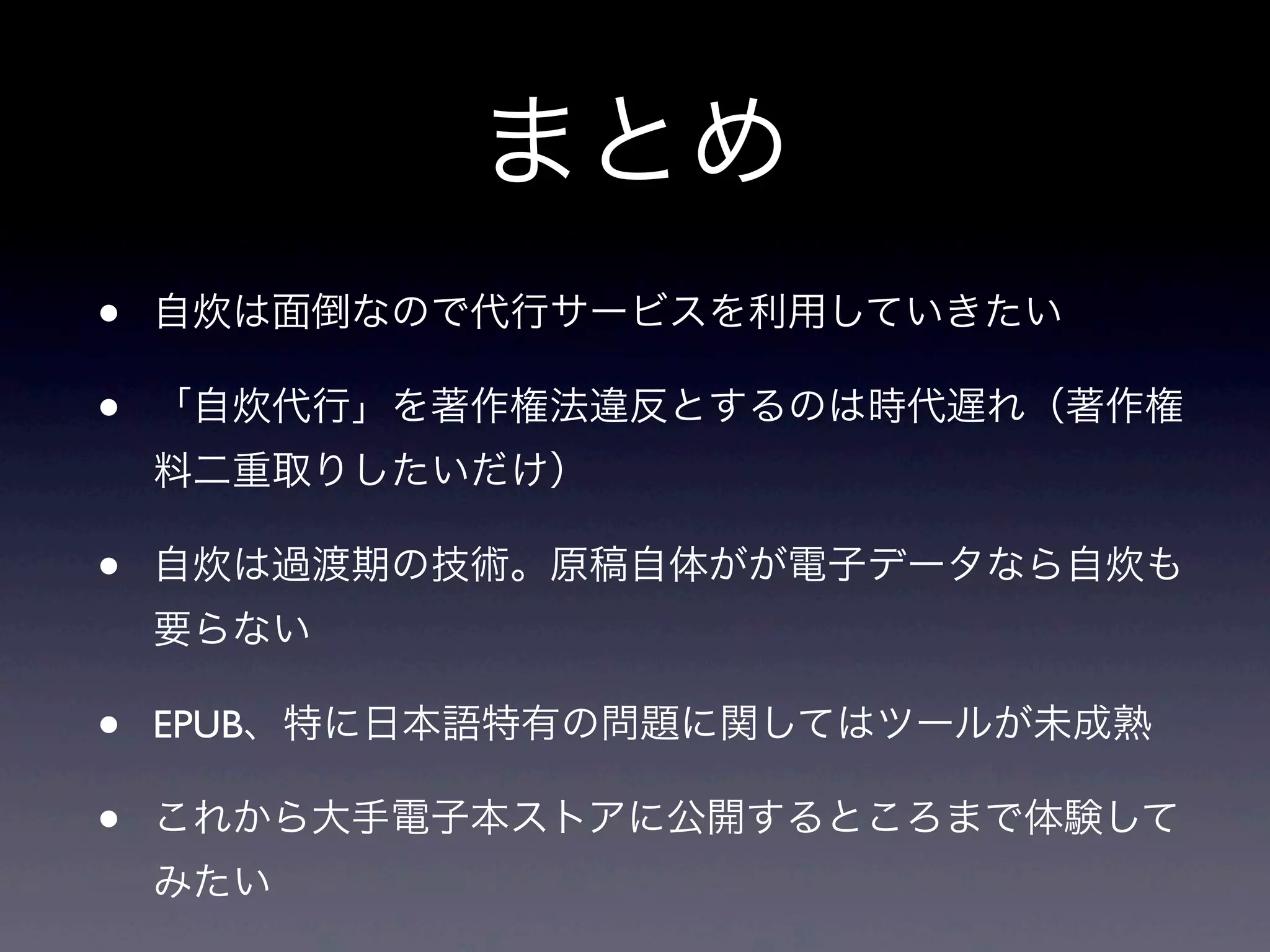 まとめ
•   自炊は面倒なので代行サービスを利用していきたい

•   「自炊代行」を著作権法違反とするのは時代遅れ（著作権
    料二重取りしたいだけ）

•   自炊は過渡期の技術。原稿自体がが電子データなら自炊も
    要らない

•   EPUB、特に日本語特有の問題に関してはツールが未成熟

•   これから大手電子本ストアに公開するところまで体験して
    みたい
 