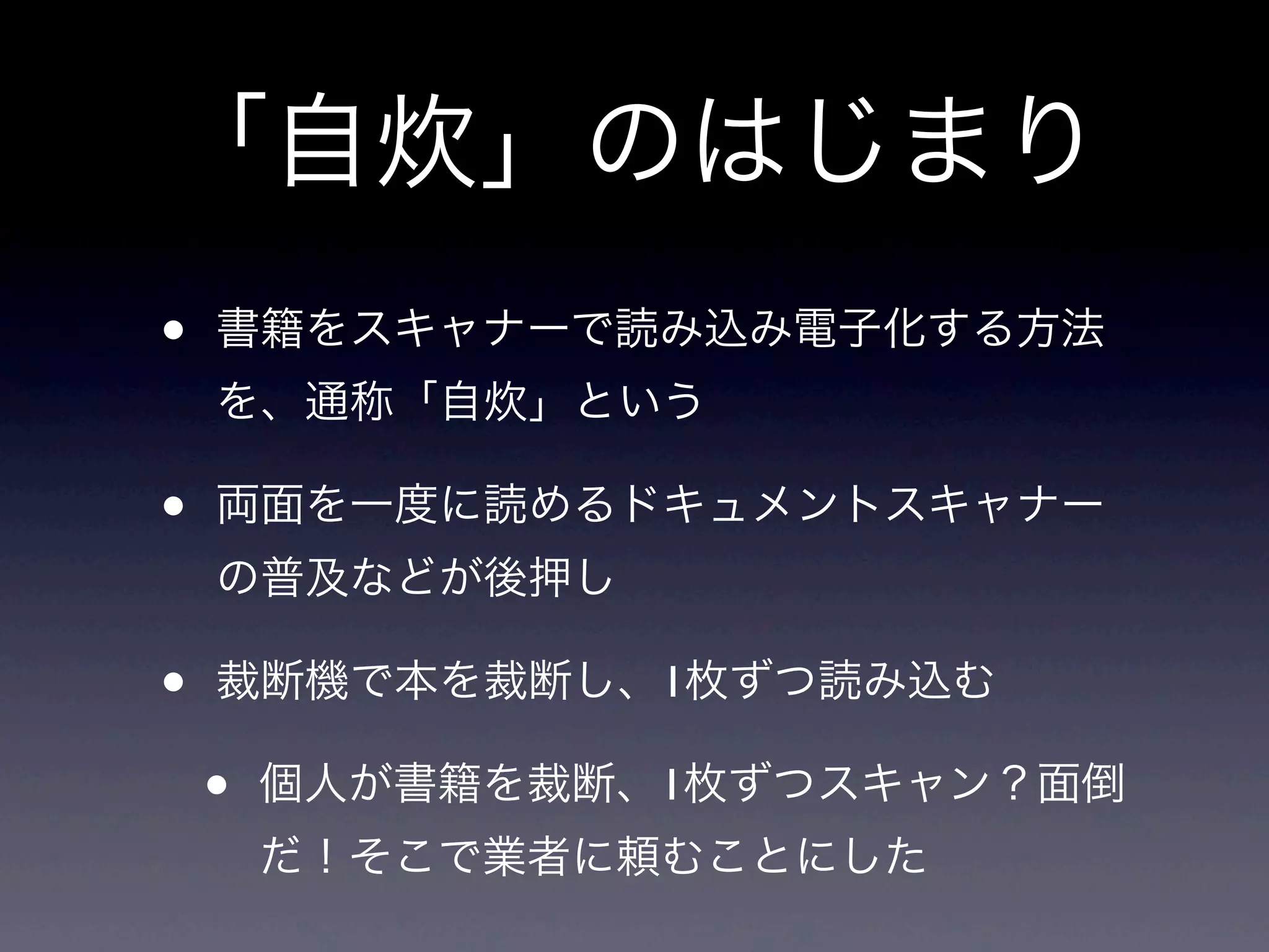 「自炊」のはじまり
•   書籍をスキャナーで読み込み電子化する方法
    を、通称「自炊」という

•   両面を一度に読めるドキュメントスキャナー
    の普及などが後押し

•   裁断機で本を裁断し、1枚ずつ読み込む

    •   個人が書籍を裁断、1枚ずつスキャン？面倒
        だ！そこで業者に頼むことにした
 
