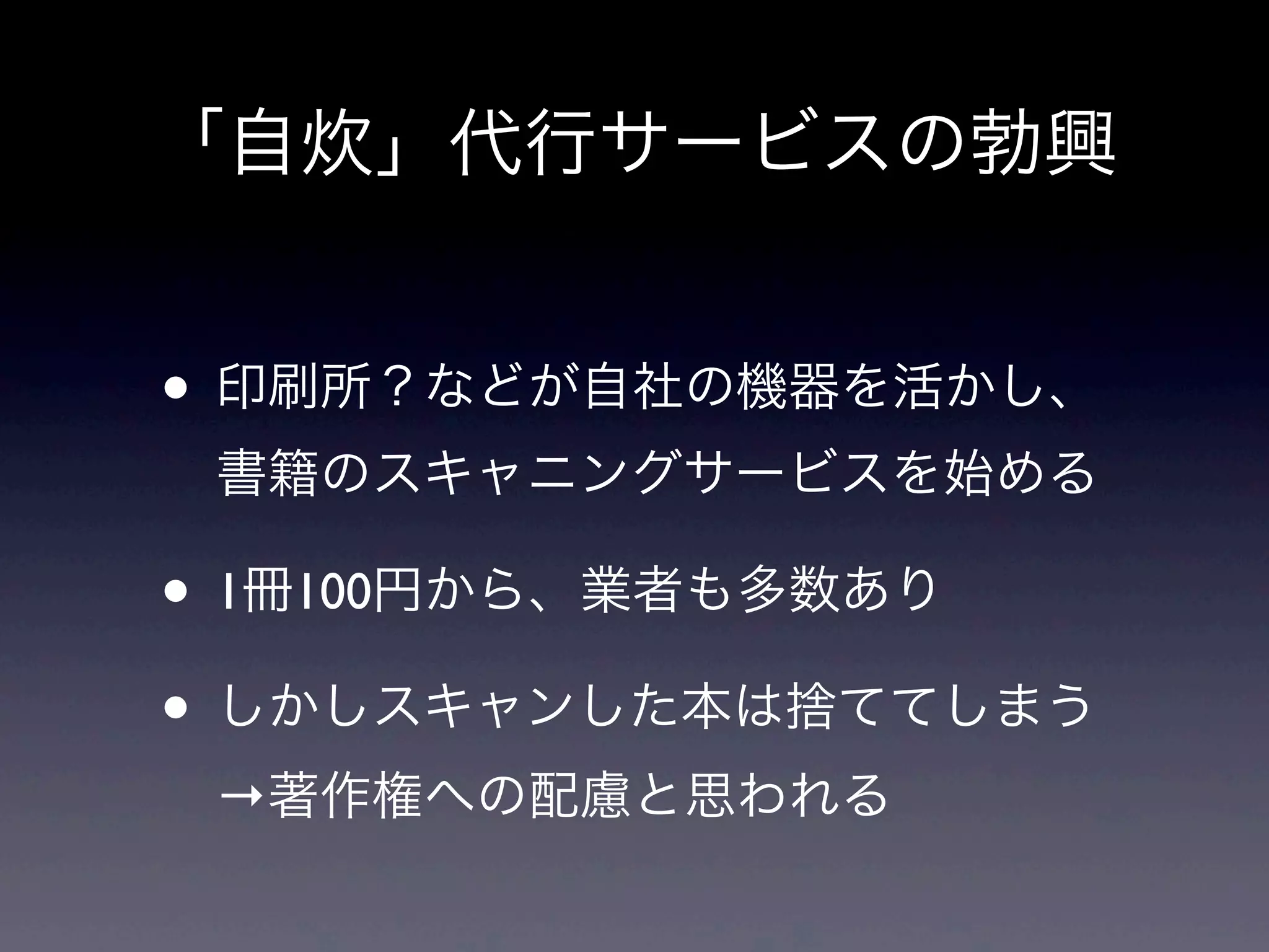 「自炊」代行サービスの勃興


• 印刷所？などが自社の機器を活かし、
 書籍のスキャニングサービスを始める

• 1冊100円から、業者も多数あり
• しかしスキャンした本は捨ててしまう
 →著作権への配慮と思われる
 