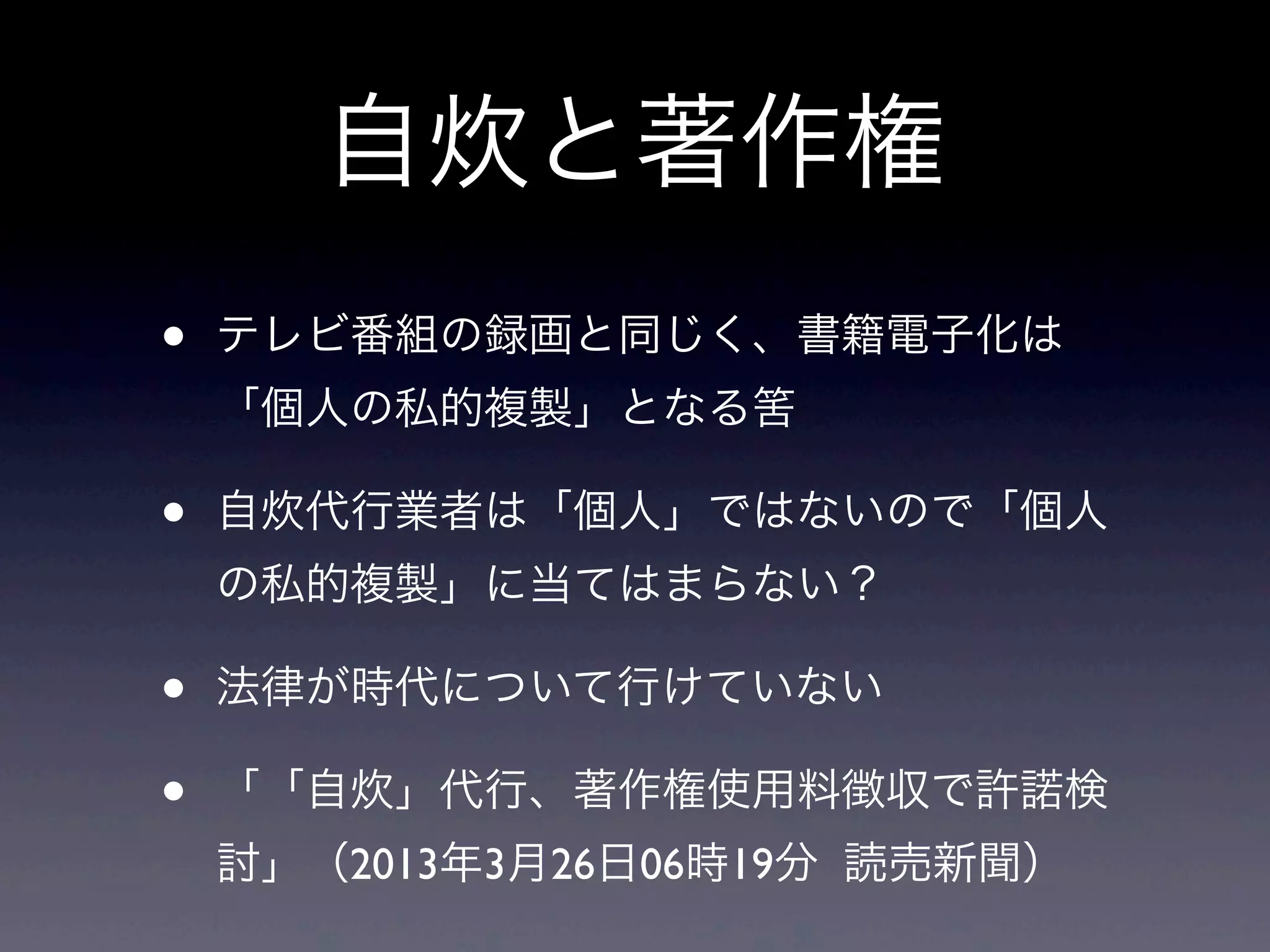 自炊と著作権
•   テレビ番組の録画と同じく、書籍電子化は
    「個人の私的複製」となる筈

•   自炊代行業者は「個人」ではないので「個人
    の私的複製」に当てはまらない？

•   法律が時代について行けていない

•   「「自炊」代行、著作権使用料徴収で許諾検
    討」（2013年3月26日06時19分 読売新聞）
 