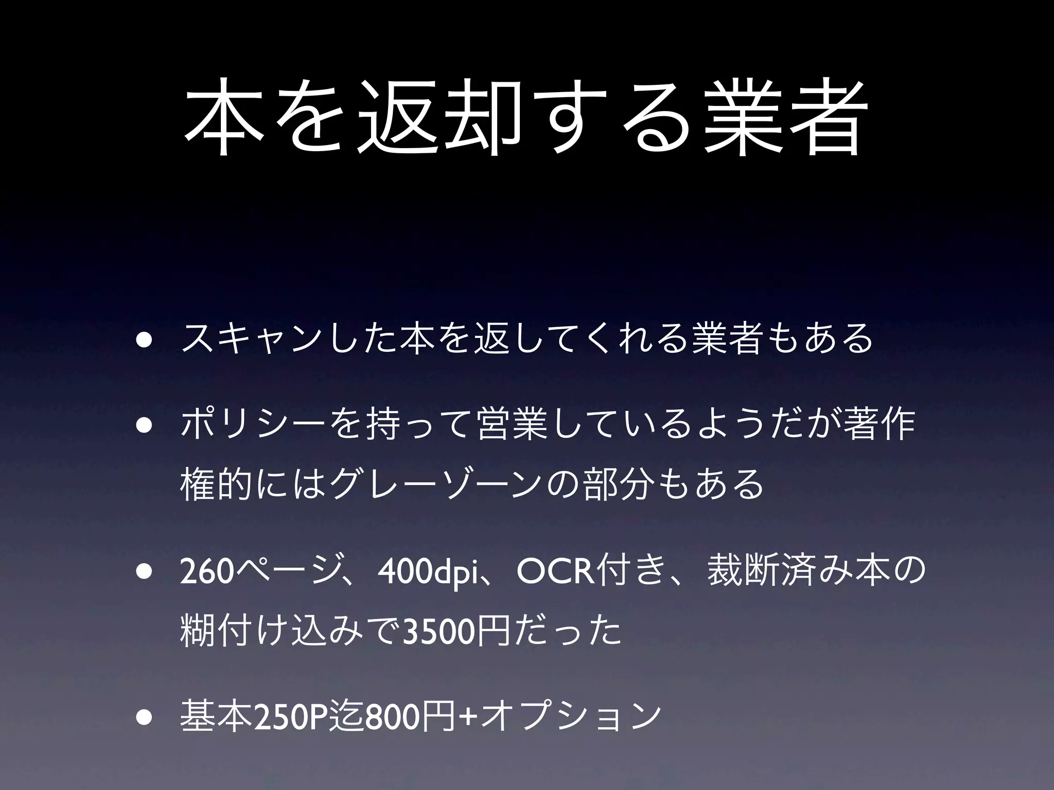 本を返却する業者

•   スキャンした本を返してくれる業者もある

•   ポリシーを持って営業しているようだが著作
    権的にはグレーゾーンの部分もある

•   260ページ、400dpi、OCR付き、裁断済み本の
    糊付け込みで3500円だった

•   基本250P 800円+オプション
 