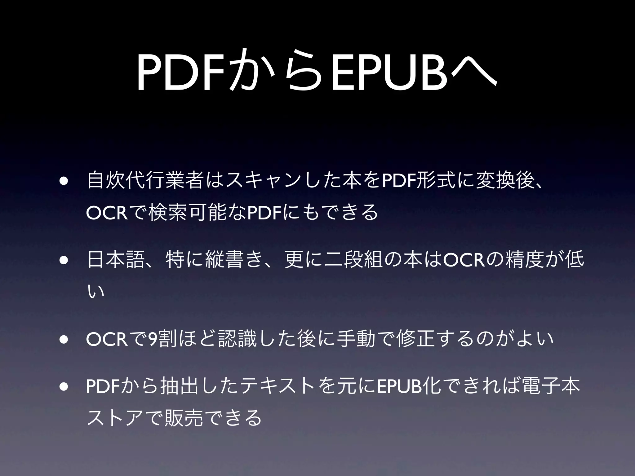 PDFからEPUBへ
•   自炊代行業者はスキャンした本をPDF形式に変換後、
    OCRで検索可能なPDFにもできる

•   日本語、特に縦書き、更に二段組の本はOCRの精度が低
    い

•   OCRで9割ほど認識した後に手動で修正するのがよい

•   PDFから抽出したテキストを元にEPUB化できれば電子本
    ストアで販売できる
 