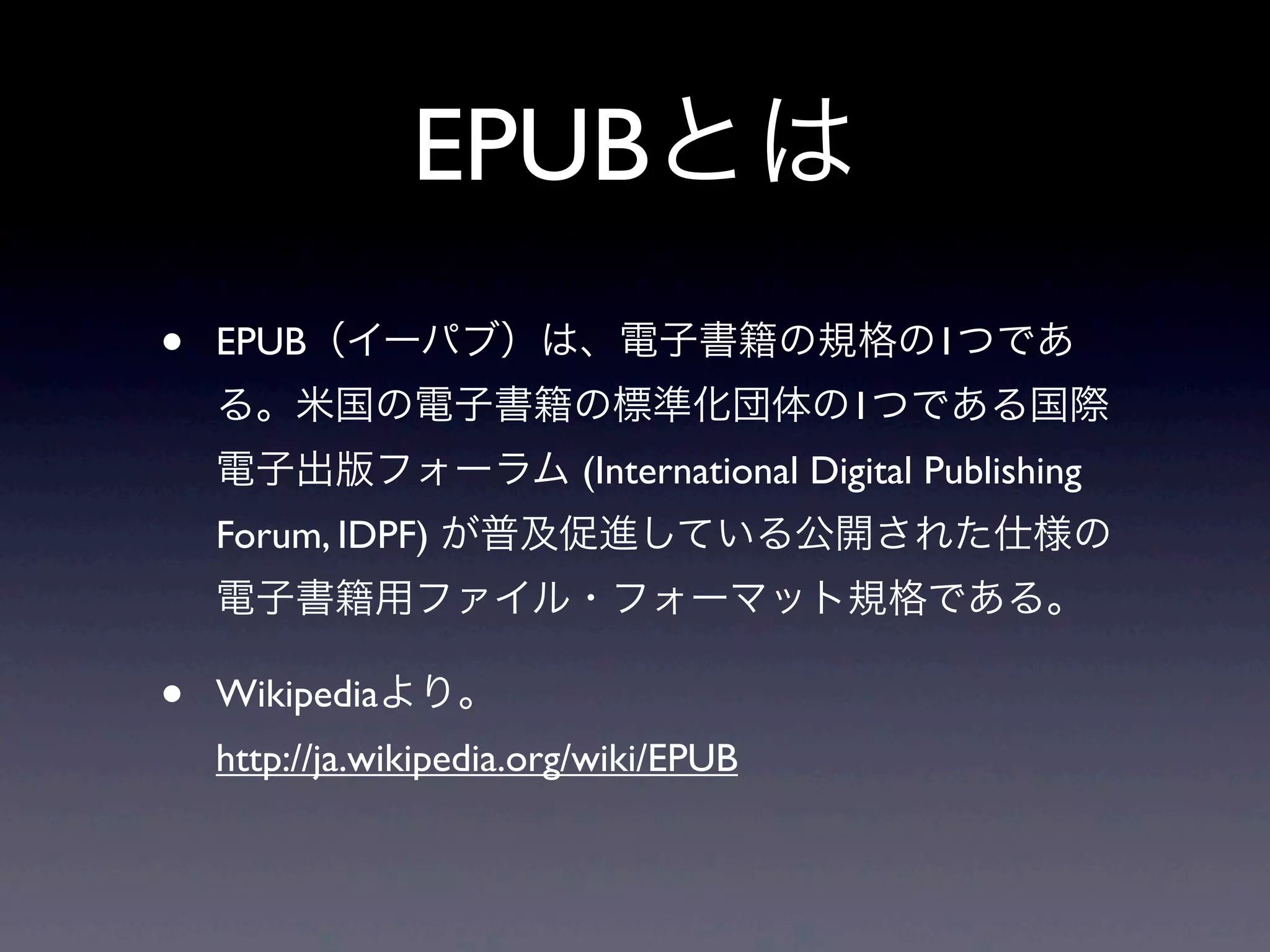 EPUBとは
•   EPUB（イーパブ）は、電子書籍の規格の1つであ
    る。米国の電子書籍の標準化団体の1つである国際
    電子出版フォーラム (International Digital Publishing
    Forum, IDPF) が普及促進している公開された仕様の
    電子書籍用ファイル・フォーマット規格である。

•   Wikipediaより。
    http://ja.wikipedia.org/wiki/EPUB
 