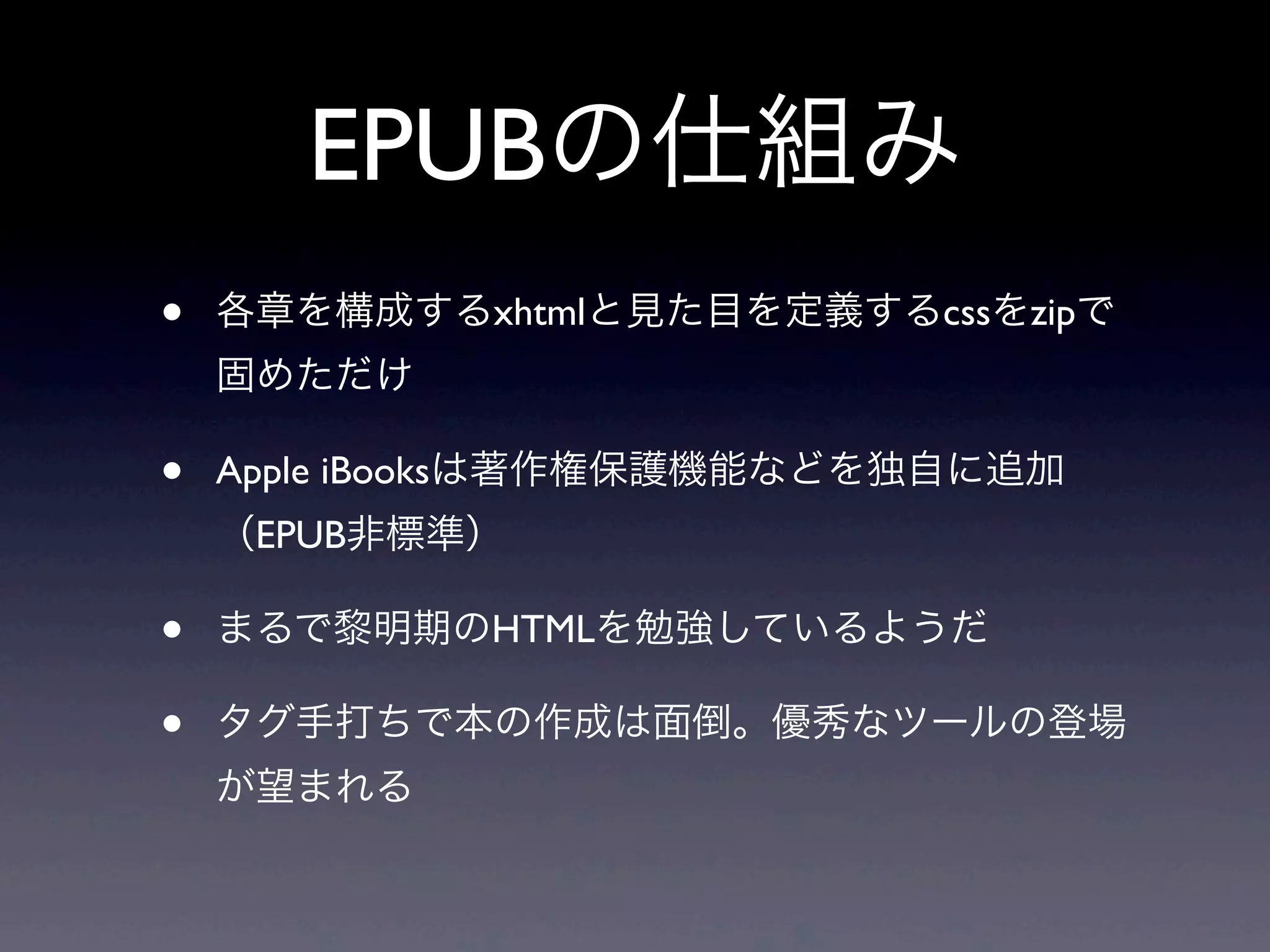 EPUBの仕組み
•   各章を構成するxhtmlと見た目を定義するcssをzipで
    固めただけ

•   Apple iBooksは著作権保護機能などを独自に追加
    （EPUB非標準）

•   まるで黎明期のHTMLを勉強しているようだ

•   タグ手打ちで本の作成は面倒。優秀なツールの登場
    が望まれる
 