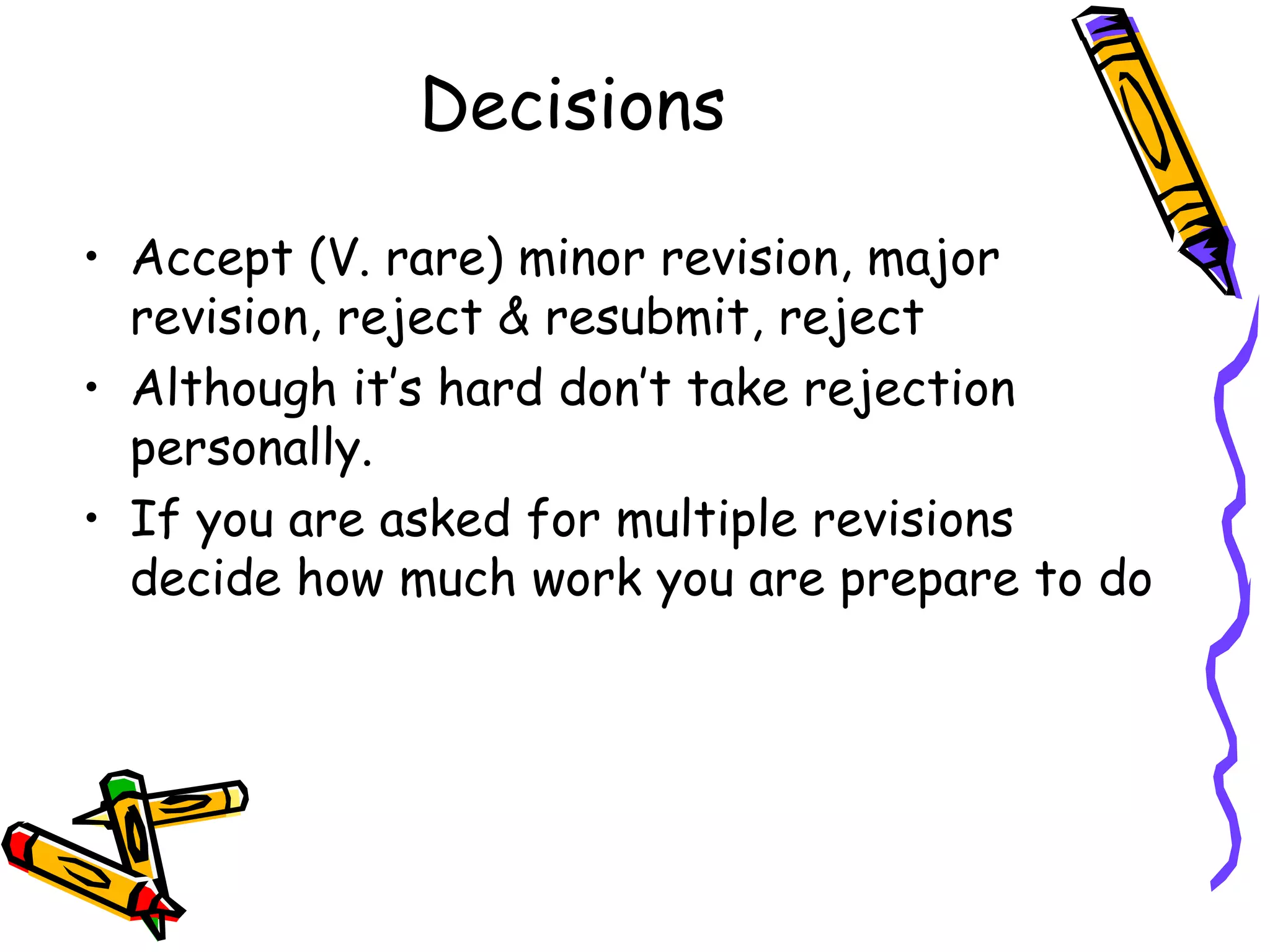 Decisions Accept (V. rare) minor revision, major revision, reject & resubmit, reject Although it’s hard don’t take rejection personally. If you are asked for multiple revisions decide how much work you are prepare to do 