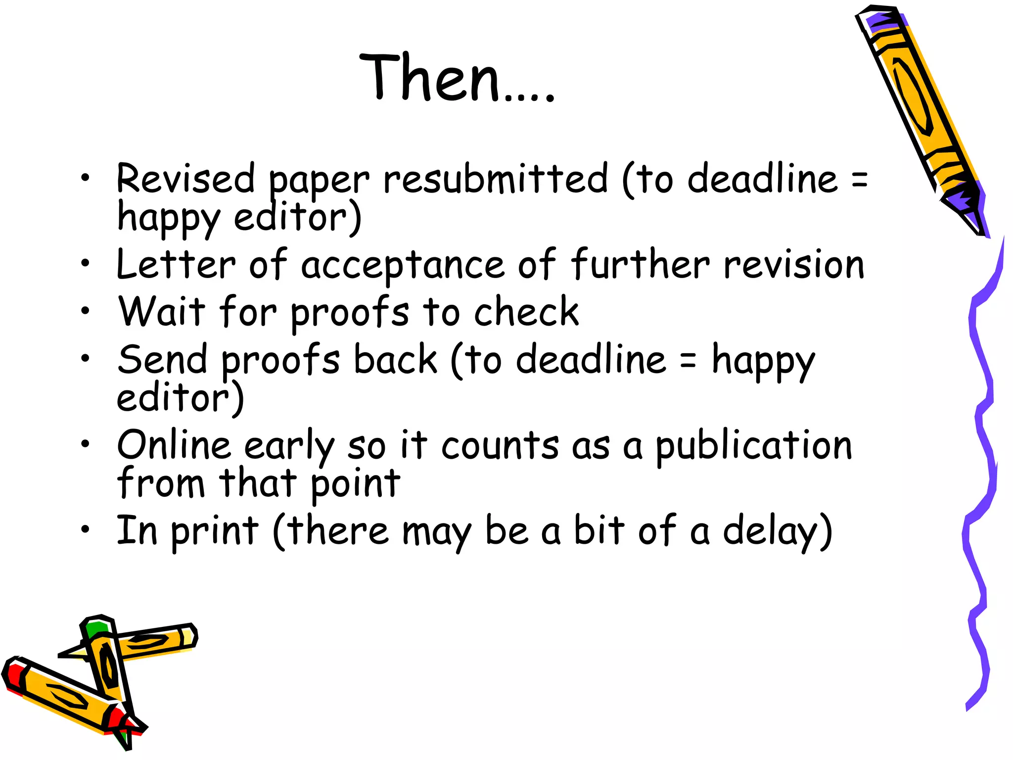 Then…. Revised paper resubmitted (to deadline = happy editor) Letter of acceptance of further revision Wait for proofs to check Send proofs back (to deadline = happy editor) Online early so it counts as a publication from that point In print (there may be a bit of a delay) 