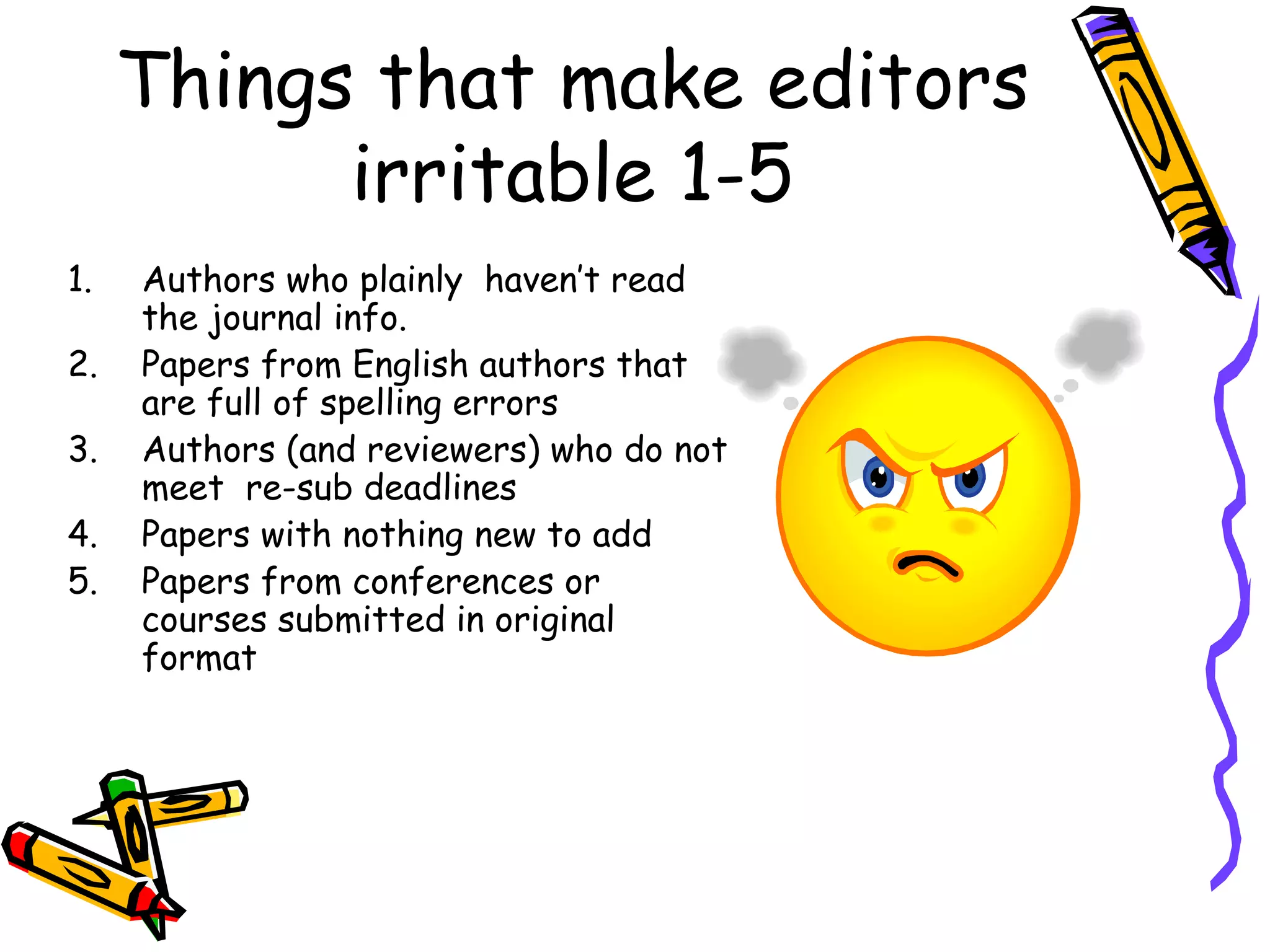 Things that make editors irritable 1-5 Authors who plainly  haven’t read the journal info. Papers from English authors that are full of spelling errors Authors (and reviewers) who do not meet  re-sub deadlines Papers with nothing new to add Papers from conferences or courses submitted in original format 