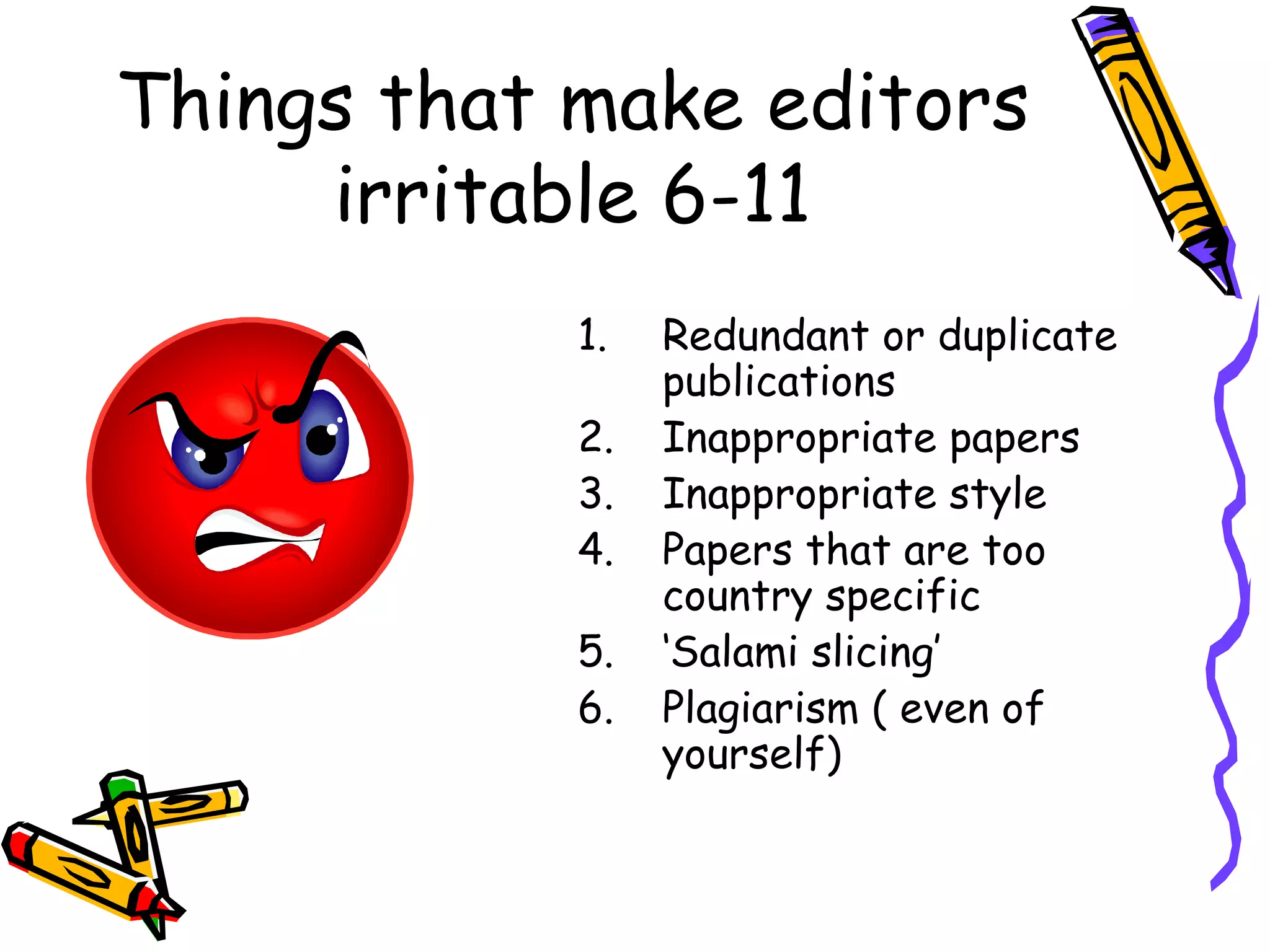 Things that make editors irritable 6-11 Redundant or duplicate publications Inappropriate papers Inappropriate style Papers that are too country specific ‘ Salami slicing’ Plagiarism ( even of yourself) 