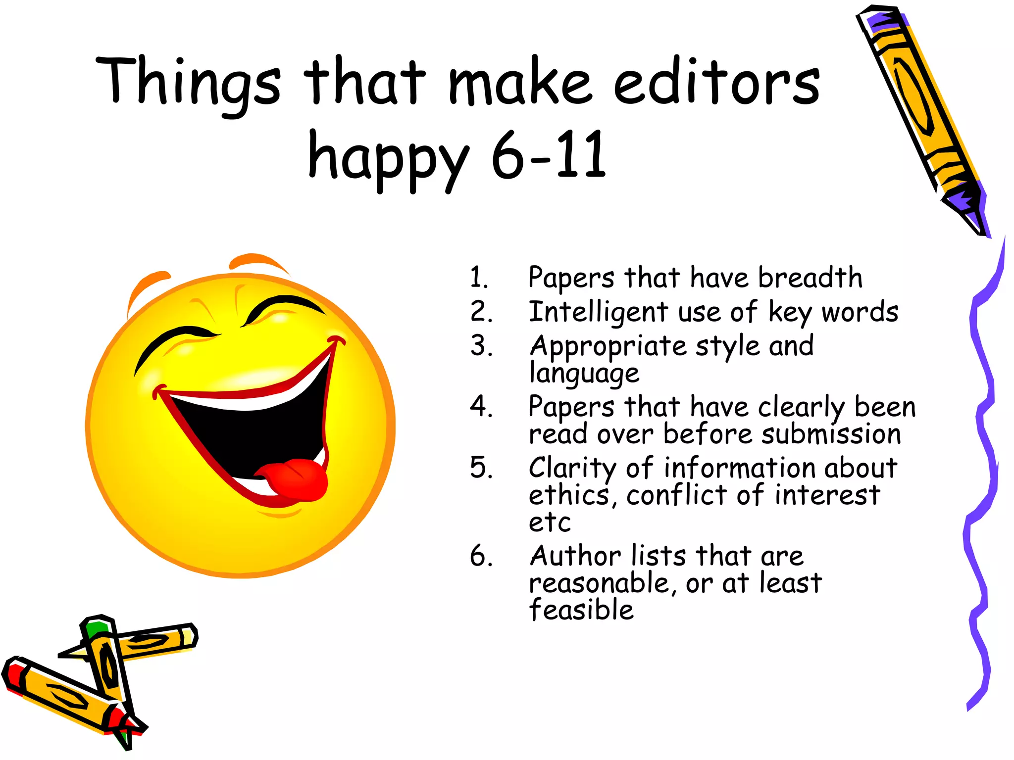 Things that make editors happy 6-11 Papers that have breadth  Intelligent use of key words Appropriate style and language Papers that have clearly been read over before submission Clarity of information about ethics, conflict of interest etc Author lists that are reasonable, or at least feasible 