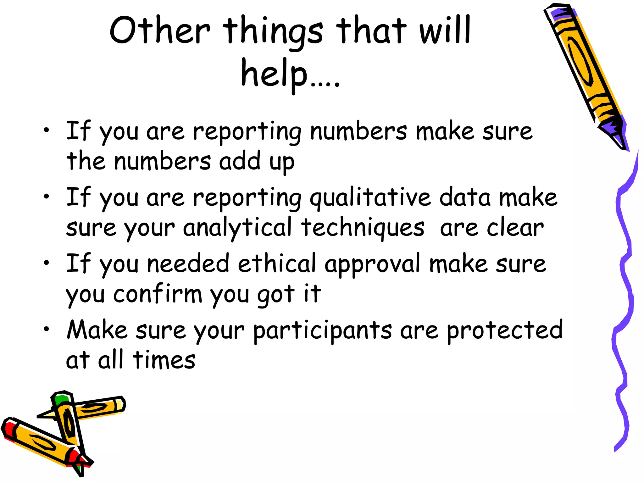 Other things that will help…. If you are reporting numbers make sure the numbers add up If you are reporting qualitative data make sure your analytical techniques  are clear If you needed ethical approval make sure  you confirm you got it Make sure your participants are protected at all times 