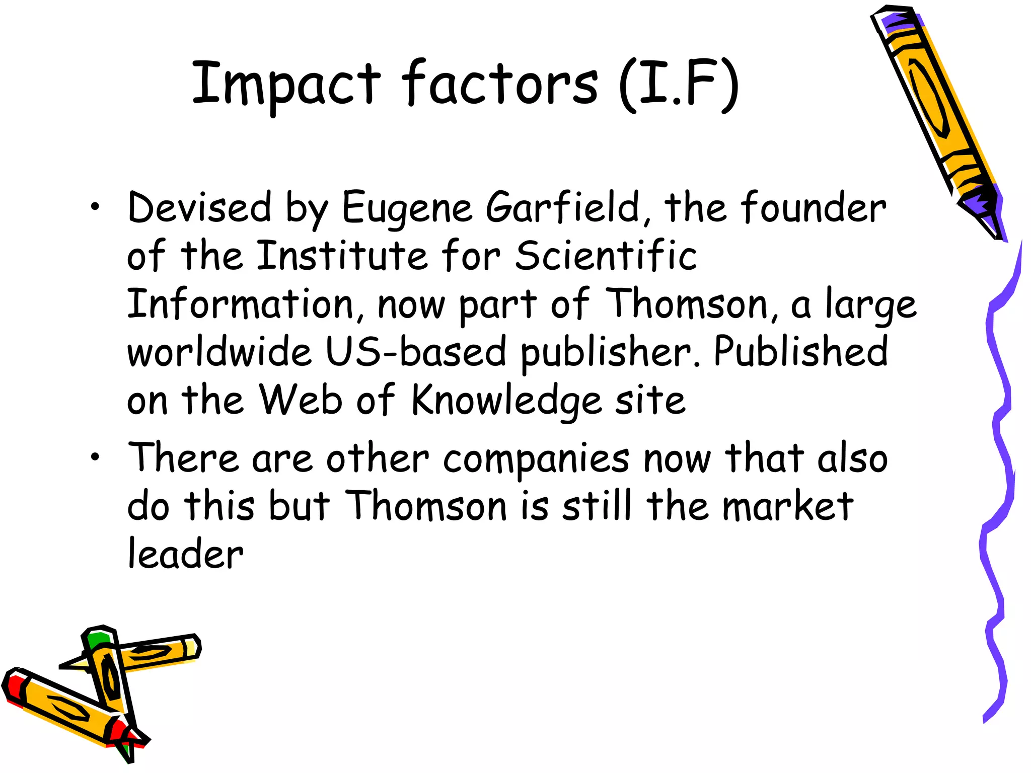 Impact factors (I.F) Devised by Eugene Garfield, the founder of the Institute for Scientific Information, now part of Thomson, a large worldwide US-based publisher. Published on the Web of Knowledge site There are other companies now that also do this but Thomson is still the market leader  